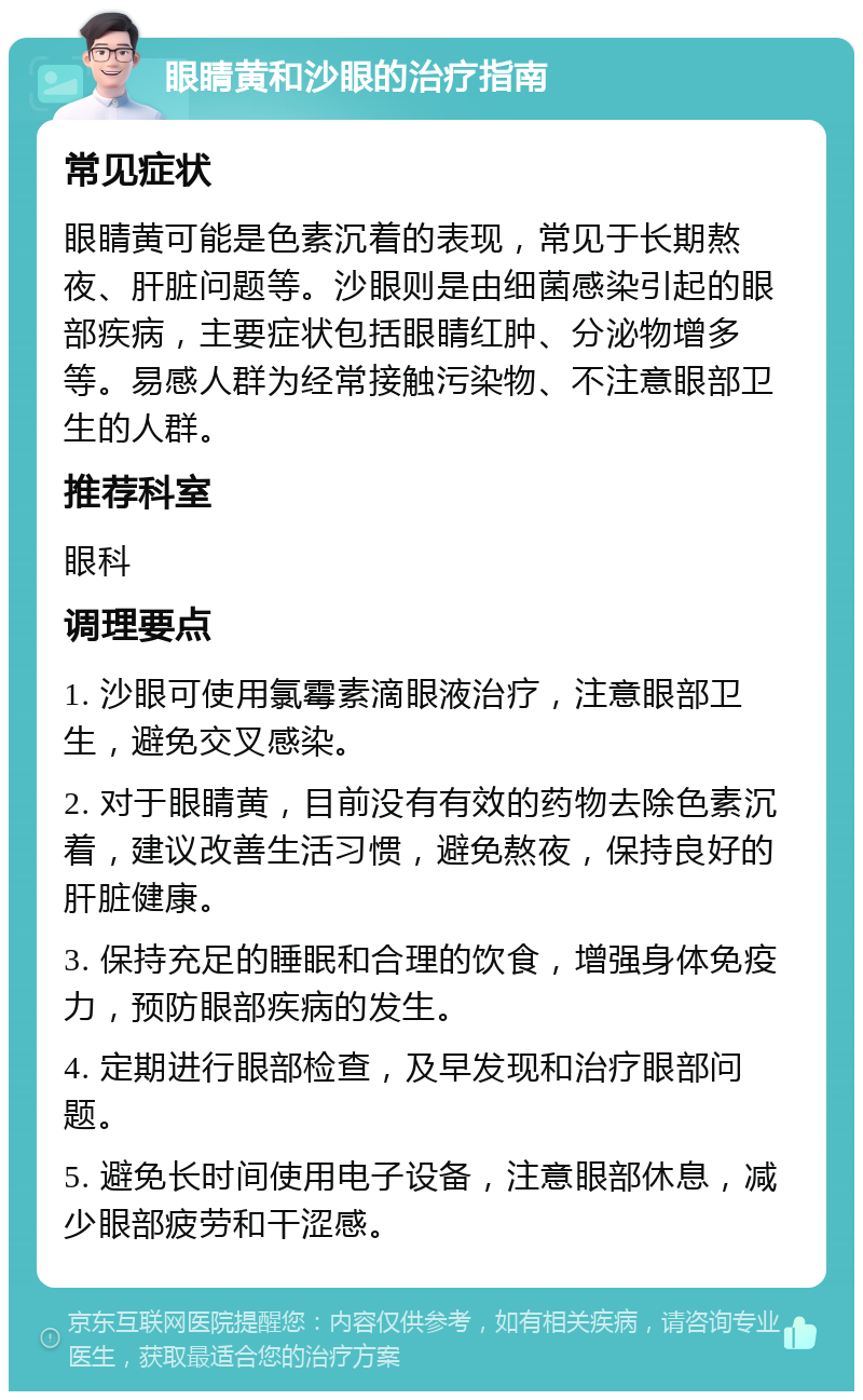 眼睛黄和沙眼的治疗指南 常见症状 眼睛黄可能是色素沉着的表现，常见于长期熬夜、肝脏问题等。沙眼则是由细菌感染引起的眼部疾病，主要症状包括眼睛红肿、分泌物增多等。易感人群为经常接触污染物、不注意眼部卫生的人群。 推荐科室 眼科 调理要点 1. 沙眼可使用氯霉素滴眼液治疗，注意眼部卫生，避免交叉感染。 2. 对于眼睛黄，目前没有有效的药物去除色素沉着，建议改善生活习惯，避免熬夜，保持良好的肝脏健康。 3. 保持充足的睡眠和合理的饮食，增强身体免疫力，预防眼部疾病的发生。 4. 定期进行眼部检查，及早发现和治疗眼部问题。 5. 避免长时间使用电子设备，注意眼部休息，减少眼部疲劳和干涩感。