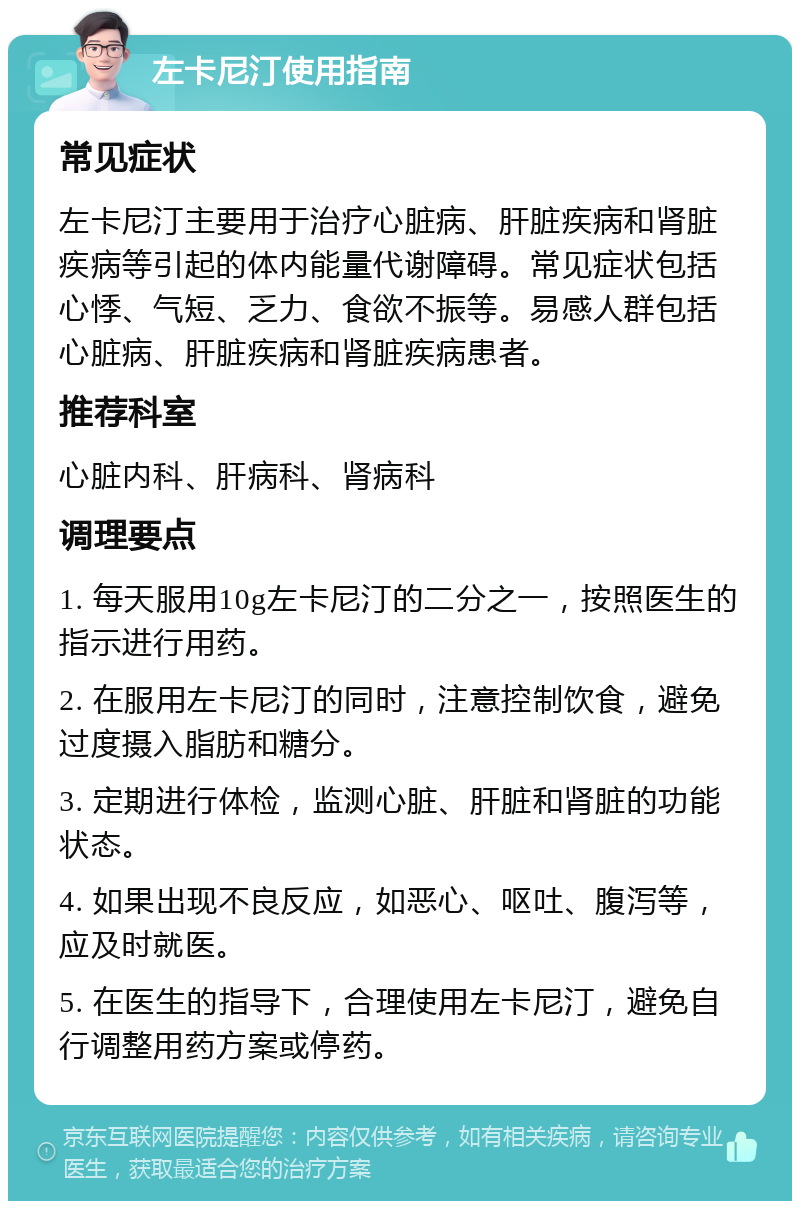 左卡尼汀使用指南 常见症状 左卡尼汀主要用于治疗心脏病、肝脏疾病和肾脏疾病等引起的体内能量代谢障碍。常见症状包括心悸、气短、乏力、食欲不振等。易感人群包括心脏病、肝脏疾病和肾脏疾病患者。 推荐科室 心脏内科、肝病科、肾病科 调理要点 1. 每天服用10g左卡尼汀的二分之一，按照医生的指示进行用药。 2. 在服用左卡尼汀的同时，注意控制饮食，避免过度摄入脂肪和糖分。 3. 定期进行体检，监测心脏、肝脏和肾脏的功能状态。 4. 如果出现不良反应，如恶心、呕吐、腹泻等，应及时就医。 5. 在医生的指导下，合理使用左卡尼汀，避免自行调整用药方案或停药。