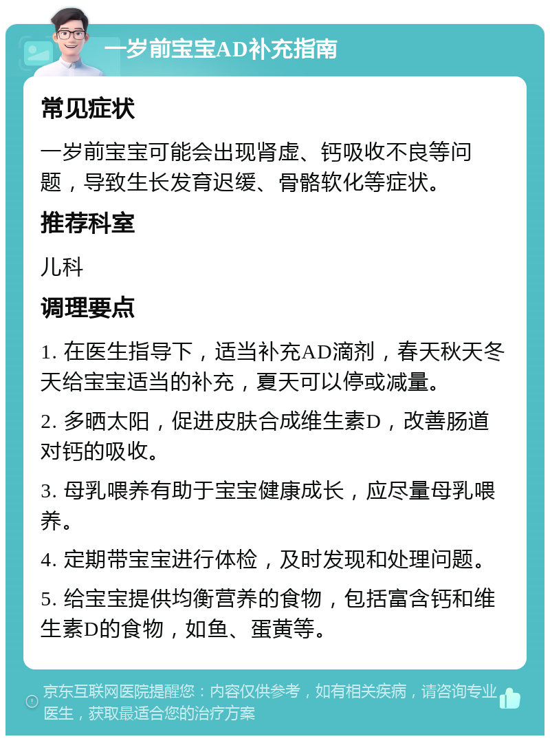 一岁前宝宝AD补充指南 常见症状 一岁前宝宝可能会出现肾虚、钙吸收不良等问题，导致生长发育迟缓、骨骼软化等症状。 推荐科室 儿科 调理要点 1. 在医生指导下，适当补充AD滴剂，春天秋天冬天给宝宝适当的补充，夏天可以停或减量。 2. 多晒太阳，促进皮肤合成维生素D，改善肠道对钙的吸收。 3. 母乳喂养有助于宝宝健康成长，应尽量母乳喂养。 4. 定期带宝宝进行体检，及时发现和处理问题。 5. 给宝宝提供均衡营养的食物，包括富含钙和维生素D的食物，如鱼、蛋黄等。