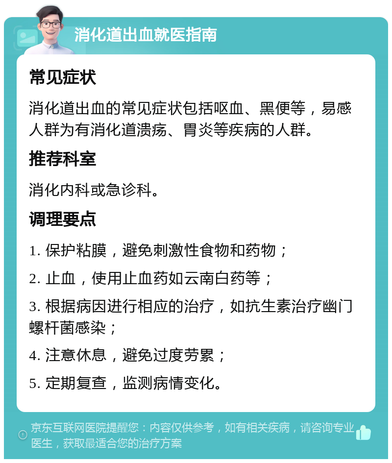 消化道出血就医指南 常见症状 消化道出血的常见症状包括呕血、黑便等，易感人群为有消化道溃疡、胃炎等疾病的人群。 推荐科室 消化内科或急诊科。 调理要点 1. 保护粘膜，避免刺激性食物和药物； 2. 止血，使用止血药如云南白药等； 3. 根据病因进行相应的治疗，如抗生素治疗幽门螺杆菌感染； 4. 注意休息，避免过度劳累； 5. 定期复查，监测病情变化。