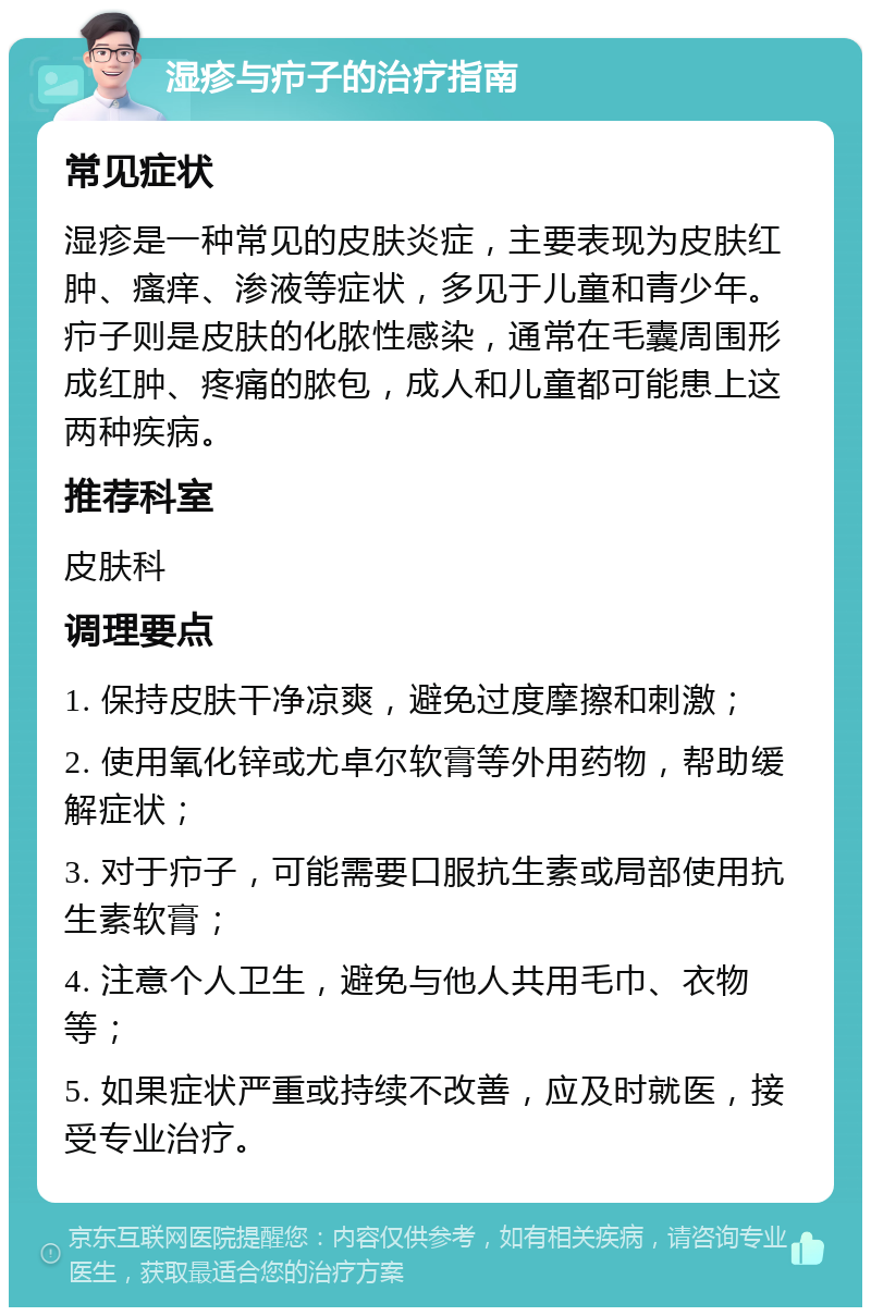 湿疹与疖子的治疗指南 常见症状 湿疹是一种常见的皮肤炎症，主要表现为皮肤红肿、瘙痒、渗液等症状，多见于儿童和青少年。疖子则是皮肤的化脓性感染，通常在毛囊周围形成红肿、疼痛的脓包，成人和儿童都可能患上这两种疾病。 推荐科室 皮肤科 调理要点 1. 保持皮肤干净凉爽，避免过度摩擦和刺激； 2. 使用氧化锌或尤卓尔软膏等外用药物，帮助缓解症状； 3. 对于疖子，可能需要口服抗生素或局部使用抗生素软膏； 4. 注意个人卫生，避免与他人共用毛巾、衣物等； 5. 如果症状严重或持续不改善，应及时就医，接受专业治疗。