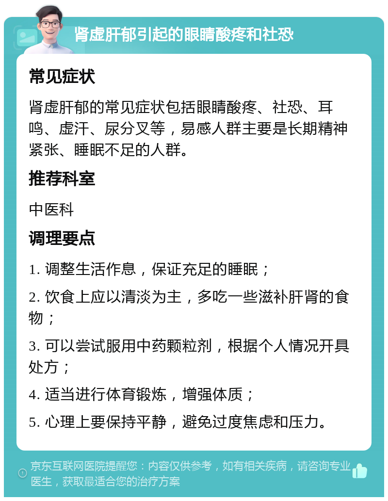 肾虚肝郁引起的眼睛酸疼和社恐 常见症状 肾虚肝郁的常见症状包括眼睛酸疼、社恐、耳鸣、虚汗、尿分叉等，易感人群主要是长期精神紧张、睡眠不足的人群。 推荐科室 中医科 调理要点 1. 调整生活作息，保证充足的睡眠； 2. 饮食上应以清淡为主，多吃一些滋补肝肾的食物； 3. 可以尝试服用中药颗粒剂，根据个人情况开具处方； 4. 适当进行体育锻炼，增强体质； 5. 心理上要保持平静，避免过度焦虑和压力。