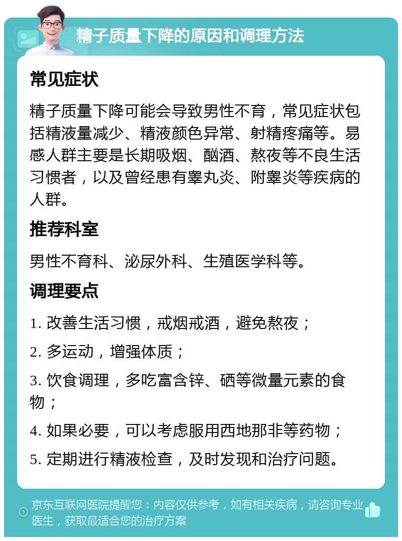 精子质量下降的原因和调理方法 常见症状 精子质量下降可能会导致男性不育，常见症状包括精液量减少、精液颜色异常、射精疼痛等。易感人群主要是长期吸烟、酗酒、熬夜等不良生活习惯者，以及曾经患有睾丸炎、附睾炎等疾病的人群。 推荐科室 男性不育科、泌尿外科、生殖医学科等。 调理要点 1. 改善生活习惯，戒烟戒酒，避免熬夜； 2. 多运动，增强体质； 3. 饮食调理，多吃富含锌、硒等微量元素的食物； 4. 如果必要，可以考虑服用西地那非等药物； 5. 定期进行精液检查，及时发现和治疗问题。