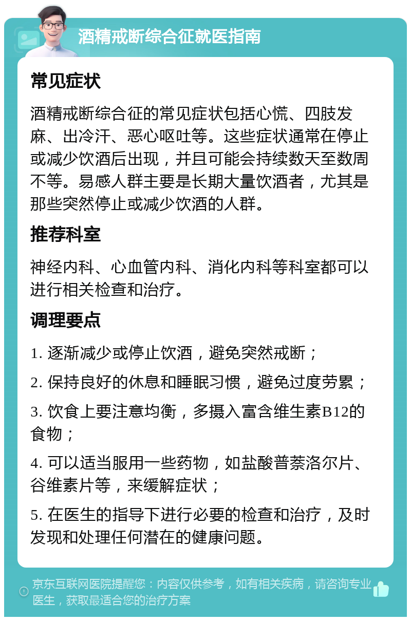 酒精戒断综合征就医指南 常见症状 酒精戒断综合征的常见症状包括心慌、四肢发麻、出冷汗、恶心呕吐等。这些症状通常在停止或减少饮酒后出现，并且可能会持续数天至数周不等。易感人群主要是长期大量饮酒者，尤其是那些突然停止或减少饮酒的人群。 推荐科室 神经内科、心血管内科、消化内科等科室都可以进行相关检查和治疗。 调理要点 1. 逐渐减少或停止饮酒，避免突然戒断； 2. 保持良好的休息和睡眠习惯，避免过度劳累； 3. 饮食上要注意均衡，多摄入富含维生素B12的食物； 4. 可以适当服用一些药物，如盐酸普萘洛尔片、谷维素片等，来缓解症状； 5. 在医生的指导下进行必要的检查和治疗，及时发现和处理任何潜在的健康问题。