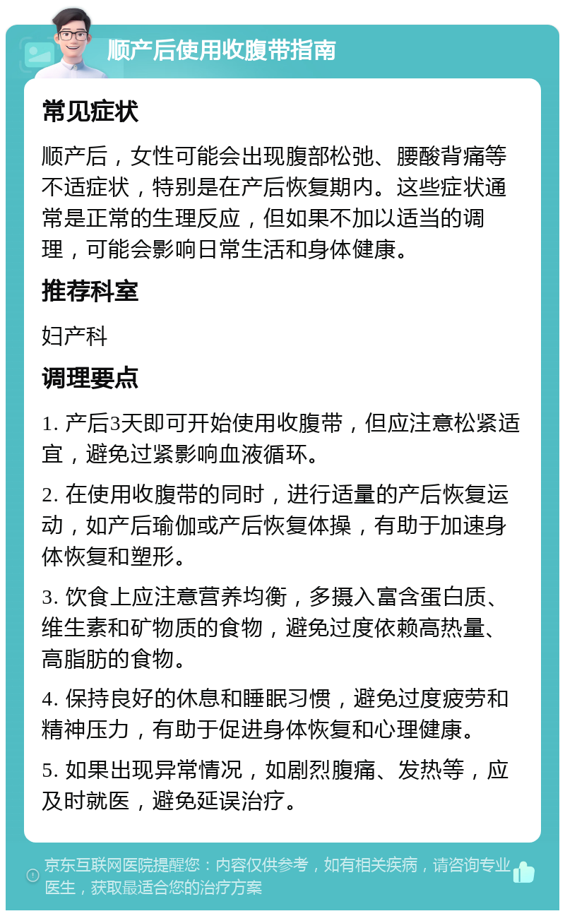 顺产后使用收腹带指南 常见症状 顺产后，女性可能会出现腹部松弛、腰酸背痛等不适症状，特别是在产后恢复期内。这些症状通常是正常的生理反应，但如果不加以适当的调理，可能会影响日常生活和身体健康。 推荐科室 妇产科 调理要点 1. 产后3天即可开始使用收腹带，但应注意松紧适宜，避免过紧影响血液循环。 2. 在使用收腹带的同时，进行适量的产后恢复运动，如产后瑜伽或产后恢复体操，有助于加速身体恢复和塑形。 3. 饮食上应注意营养均衡，多摄入富含蛋白质、维生素和矿物质的食物，避免过度依赖高热量、高脂肪的食物。 4. 保持良好的休息和睡眠习惯，避免过度疲劳和精神压力，有助于促进身体恢复和心理健康。 5. 如果出现异常情况，如剧烈腹痛、发热等，应及时就医，避免延误治疗。