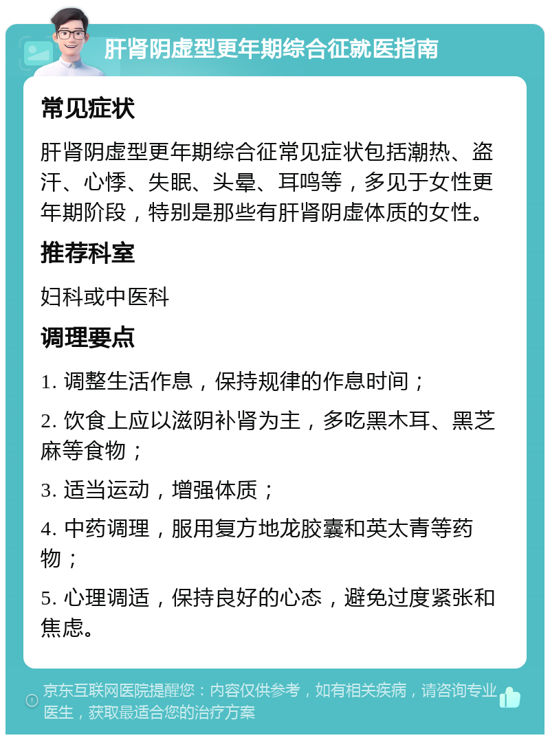 肝肾阴虚型更年期综合征就医指南 常见症状 肝肾阴虚型更年期综合征常见症状包括潮热、盗汗、心悸、失眠、头晕、耳鸣等，多见于女性更年期阶段，特别是那些有肝肾阴虚体质的女性。 推荐科室 妇科或中医科 调理要点 1. 调整生活作息，保持规律的作息时间； 2. 饮食上应以滋阴补肾为主，多吃黑木耳、黑芝麻等食物； 3. 适当运动，增强体质； 4. 中药调理，服用复方地龙胶囊和英太青等药物； 5. 心理调适，保持良好的心态，避免过度紧张和焦虑。