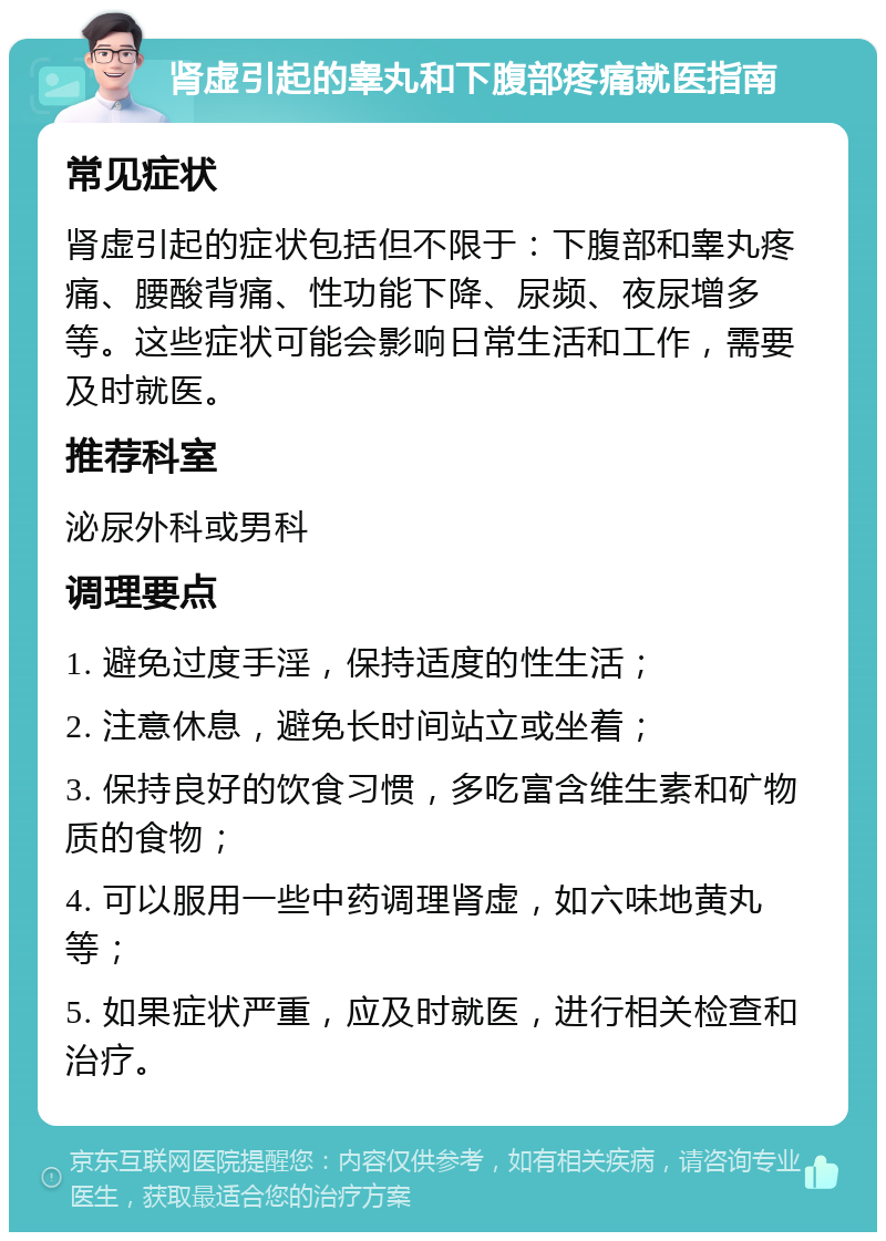 肾虚引起的睾丸和下腹部疼痛就医指南 常见症状 肾虚引起的症状包括但不限于：下腹部和睾丸疼痛、腰酸背痛、性功能下降、尿频、夜尿增多等。这些症状可能会影响日常生活和工作，需要及时就医。 推荐科室 泌尿外科或男科 调理要点 1. 避免过度手淫，保持适度的性生活； 2. 注意休息，避免长时间站立或坐着； 3. 保持良好的饮食习惯，多吃富含维生素和矿物质的食物； 4. 可以服用一些中药调理肾虚，如六味地黄丸等； 5. 如果症状严重，应及时就医，进行相关检查和治疗。