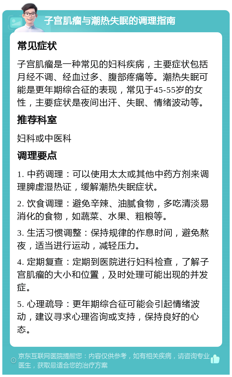 子宫肌瘤与潮热失眠的调理指南 常见症状 子宫肌瘤是一种常见的妇科疾病，主要症状包括月经不调、经血过多、腹部疼痛等。潮热失眠可能是更年期综合征的表现，常见于45-55岁的女性，主要症状是夜间出汗、失眠、情绪波动等。 推荐科室 妇科或中医科 调理要点 1. 中药调理：可以使用太太或其他中药方剂来调理脾虚湿热证，缓解潮热失眠症状。 2. 饮食调理：避免辛辣、油腻食物，多吃清淡易消化的食物，如蔬菜、水果、粗粮等。 3. 生活习惯调整：保持规律的作息时间，避免熬夜，适当进行运动，减轻压力。 4. 定期复查：定期到医院进行妇科检查，了解子宫肌瘤的大小和位置，及时处理可能出现的并发症。 5. 心理疏导：更年期综合征可能会引起情绪波动，建议寻求心理咨询或支持，保持良好的心态。