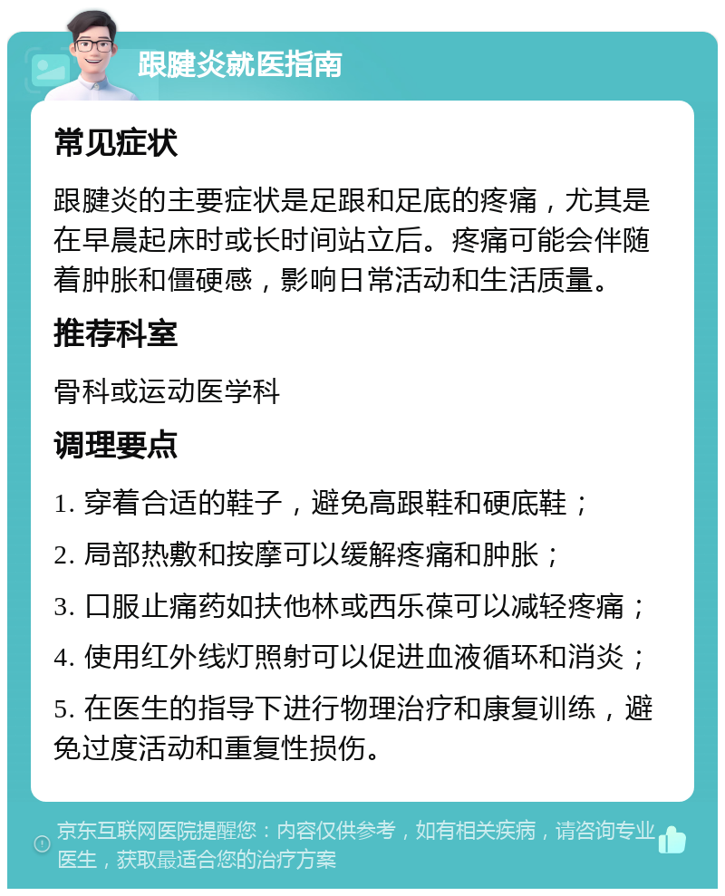 跟腱炎就医指南 常见症状 跟腱炎的主要症状是足跟和足底的疼痛，尤其是在早晨起床时或长时间站立后。疼痛可能会伴随着肿胀和僵硬感，影响日常活动和生活质量。 推荐科室 骨科或运动医学科 调理要点 1. 穿着合适的鞋子，避免高跟鞋和硬底鞋； 2. 局部热敷和按摩可以缓解疼痛和肿胀； 3. 口服止痛药如扶他林或西乐葆可以减轻疼痛； 4. 使用红外线灯照射可以促进血液循环和消炎； 5. 在医生的指导下进行物理治疗和康复训练，避免过度活动和重复性损伤。