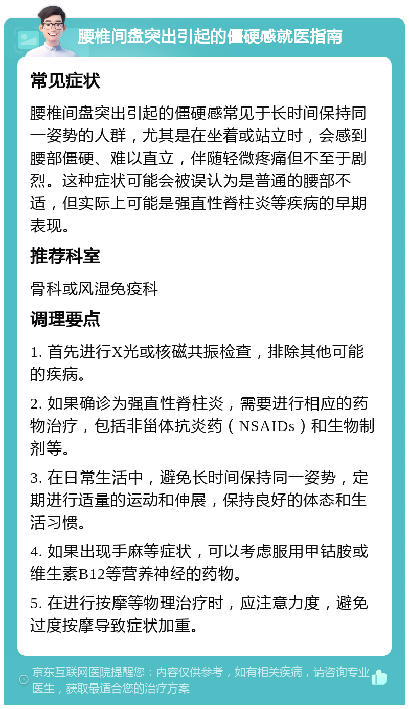 腰椎间盘突出引起的僵硬感就医指南 常见症状 腰椎间盘突出引起的僵硬感常见于长时间保持同一姿势的人群，尤其是在坐着或站立时，会感到腰部僵硬、难以直立，伴随轻微疼痛但不至于剧烈。这种症状可能会被误认为是普通的腰部不适，但实际上可能是强直性脊柱炎等疾病的早期表现。 推荐科室 骨科或风湿免疫科 调理要点 1. 首先进行X光或核磁共振检查，排除其他可能的疾病。 2. 如果确诊为强直性脊柱炎，需要进行相应的药物治疗，包括非甾体抗炎药（NSAIDs）和生物制剂等。 3. 在日常生活中，避免长时间保持同一姿势，定期进行适量的运动和伸展，保持良好的体态和生活习惯。 4. 如果出现手麻等症状，可以考虑服用甲钴胺或维生素B12等营养神经的药物。 5. 在进行按摩等物理治疗时，应注意力度，避免过度按摩导致症状加重。