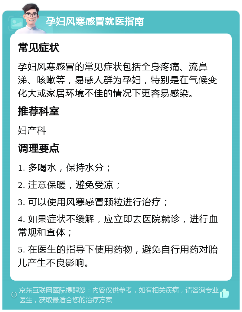 孕妇风寒感冒就医指南 常见症状 孕妇风寒感冒的常见症状包括全身疼痛、流鼻涕、咳嗽等，易感人群为孕妇，特别是在气候变化大或家居环境不佳的情况下更容易感染。 推荐科室 妇产科 调理要点 1. 多喝水，保持水分； 2. 注意保暖，避免受凉； 3. 可以使用风寒感冒颗粒进行治疗； 4. 如果症状不缓解，应立即去医院就诊，进行血常规和查体； 5. 在医生的指导下使用药物，避免自行用药对胎儿产生不良影响。