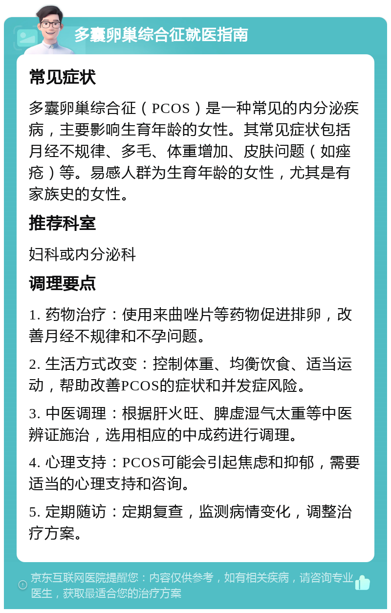 多囊卵巢综合征就医指南 常见症状 多囊卵巢综合征（PCOS）是一种常见的内分泌疾病，主要影响生育年龄的女性。其常见症状包括月经不规律、多毛、体重增加、皮肤问题（如痤疮）等。易感人群为生育年龄的女性，尤其是有家族史的女性。 推荐科室 妇科或内分泌科 调理要点 1. 药物治疗：使用来曲唑片等药物促进排卵，改善月经不规律和不孕问题。 2. 生活方式改变：控制体重、均衡饮食、适当运动，帮助改善PCOS的症状和并发症风险。 3. 中医调理：根据肝火旺、脾虚湿气太重等中医辨证施治，选用相应的中成药进行调理。 4. 心理支持：PCOS可能会引起焦虑和抑郁，需要适当的心理支持和咨询。 5. 定期随访：定期复查，监测病情变化，调整治疗方案。