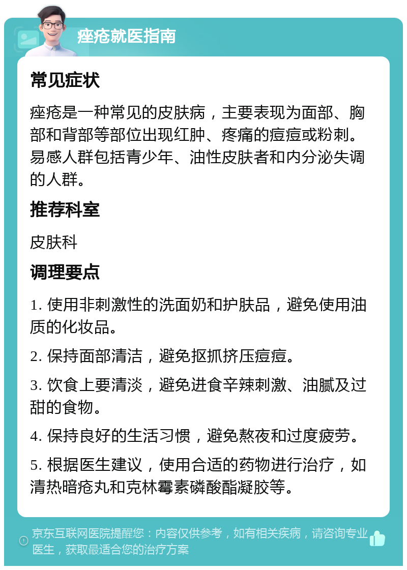 痤疮就医指南 常见症状 痤疮是一种常见的皮肤病，主要表现为面部、胸部和背部等部位出现红肿、疼痛的痘痘或粉刺。易感人群包括青少年、油性皮肤者和内分泌失调的人群。 推荐科室 皮肤科 调理要点 1. 使用非刺激性的洗面奶和护肤品，避免使用油质的化妆品。 2. 保持面部清洁，避免抠抓挤压痘痘。 3. 饮食上要清淡，避免进食辛辣刺激、油腻及过甜的食物。 4. 保持良好的生活习惯，避免熬夜和过度疲劳。 5. 根据医生建议，使用合适的药物进行治疗，如清热暗疮丸和克林霉素磷酸酯凝胶等。