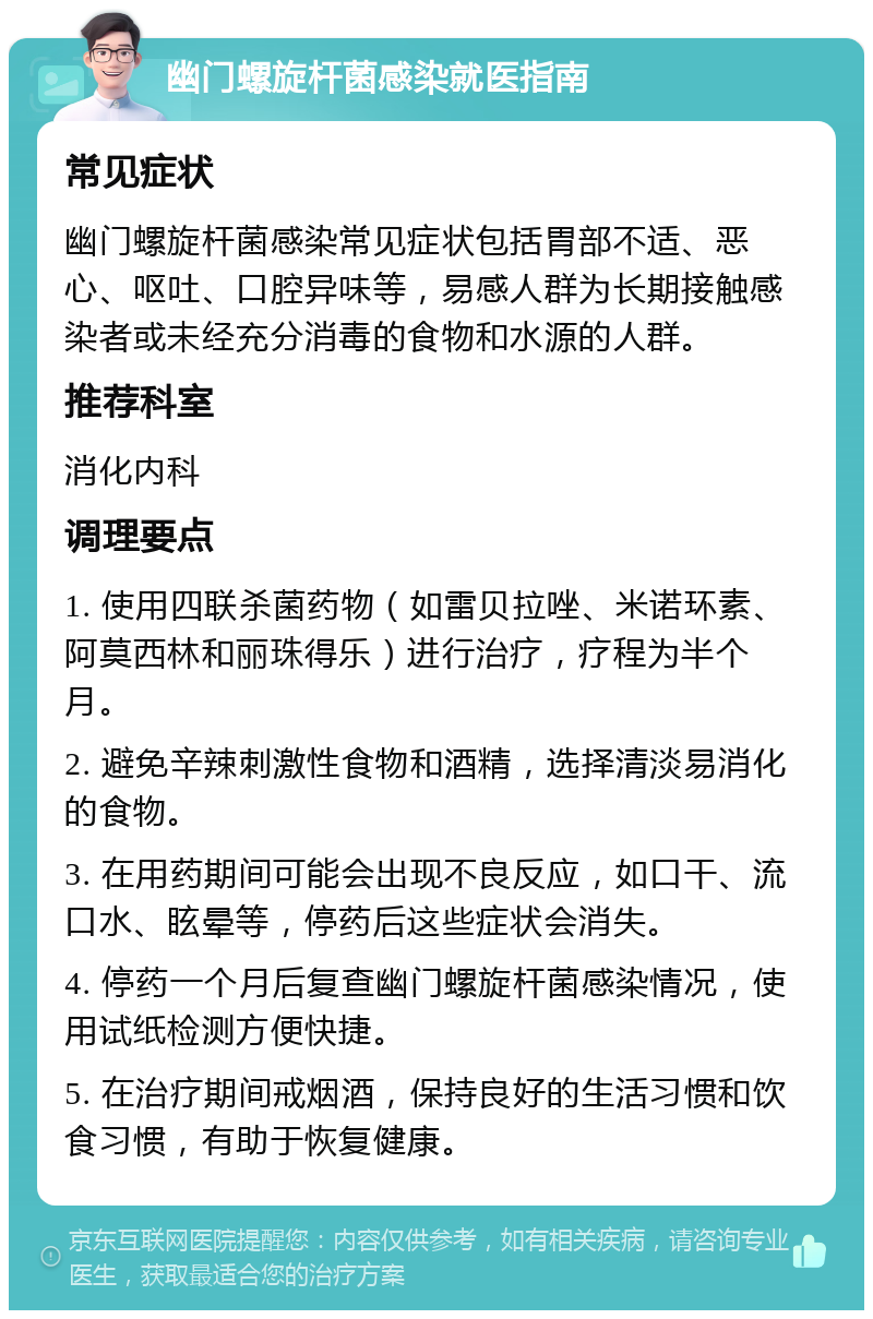 幽门螺旋杆菌感染就医指南 常见症状 幽门螺旋杆菌感染常见症状包括胃部不适、恶心、呕吐、口腔异味等，易感人群为长期接触感染者或未经充分消毒的食物和水源的人群。 推荐科室 消化内科 调理要点 1. 使用四联杀菌药物（如雷贝拉唑、米诺环素、阿莫西林和丽珠得乐）进行治疗，疗程为半个月。 2. 避免辛辣刺激性食物和酒精，选择清淡易消化的食物。 3. 在用药期间可能会出现不良反应，如口干、流口水、眩晕等，停药后这些症状会消失。 4. 停药一个月后复查幽门螺旋杆菌感染情况，使用试纸检测方便快捷。 5. 在治疗期间戒烟酒，保持良好的生活习惯和饮食习惯，有助于恢复健康。