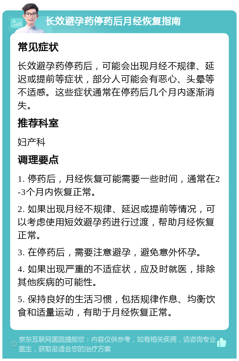 长效避孕药停药后月经恢复指南 常见症状 长效避孕药停药后，可能会出现月经不规律、延迟或提前等症状，部分人可能会有恶心、头晕等不适感。这些症状通常在停药后几个月内逐渐消失。 推荐科室 妇产科 调理要点 1. 停药后，月经恢复可能需要一些时间，通常在2-3个月内恢复正常。 2. 如果出现月经不规律、延迟或提前等情况，可以考虑使用短效避孕药进行过渡，帮助月经恢复正常。 3. 在停药后，需要注意避孕，避免意外怀孕。 4. 如果出现严重的不适症状，应及时就医，排除其他疾病的可能性。 5. 保持良好的生活习惯，包括规律作息、均衡饮食和适量运动，有助于月经恢复正常。