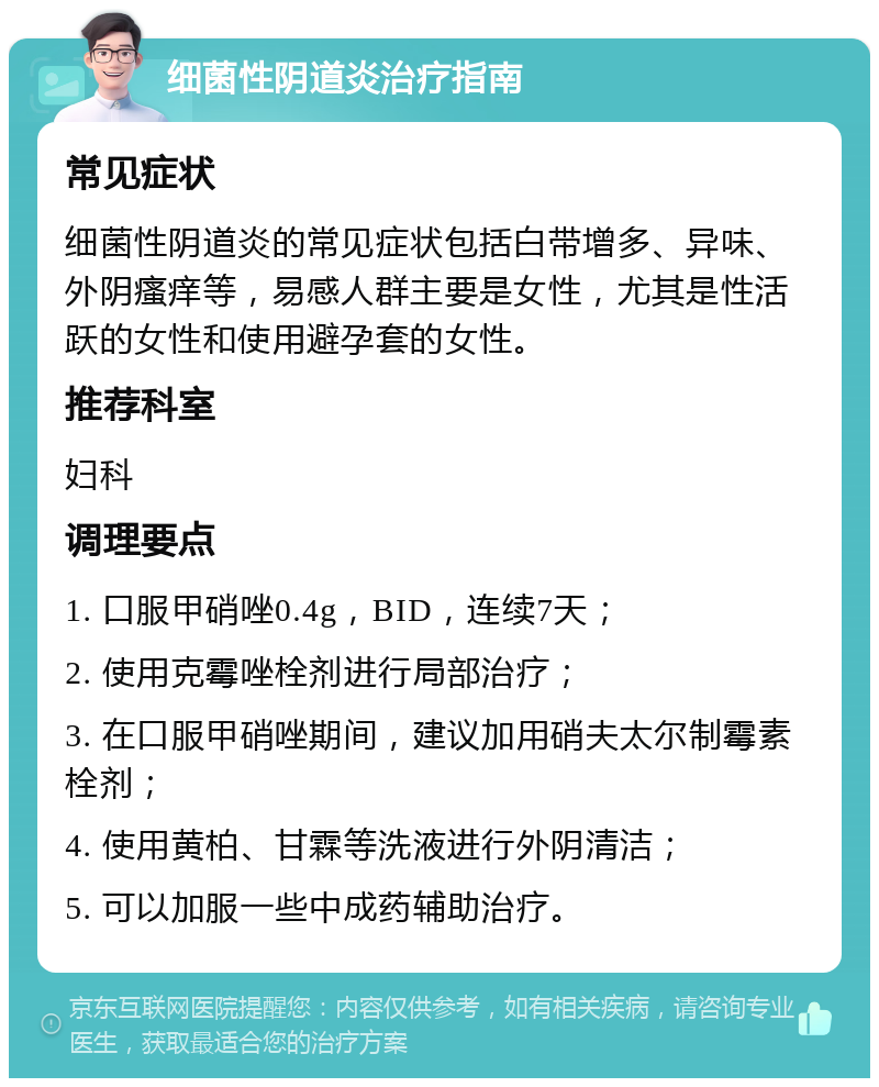 细菌性阴道炎治疗指南 常见症状 细菌性阴道炎的常见症状包括白带增多、异味、外阴瘙痒等，易感人群主要是女性，尤其是性活跃的女性和使用避孕套的女性。 推荐科室 妇科 调理要点 1. 口服甲硝唑0.4g，BID，连续7天； 2. 使用克霉唑栓剂进行局部治疗； 3. 在口服甲硝唑期间，建议加用硝夫太尔制霉素栓剂； 4. 使用黄柏、甘霖等洗液进行外阴清洁； 5. 可以加服一些中成药辅助治疗。