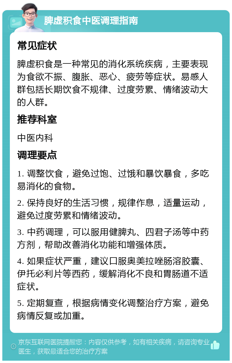 脾虚积食中医调理指南 常见症状 脾虚积食是一种常见的消化系统疾病，主要表现为食欲不振、腹胀、恶心、疲劳等症状。易感人群包括长期饮食不规律、过度劳累、情绪波动大的人群。 推荐科室 中医内科 调理要点 1. 调整饮食，避免过饱、过饿和暴饮暴食，多吃易消化的食物。 2. 保持良好的生活习惯，规律作息，适量运动，避免过度劳累和情绪波动。 3. 中药调理，可以服用健脾丸、四君子汤等中药方剂，帮助改善消化功能和增强体质。 4. 如果症状严重，建议口服奥美拉唑肠溶胶囊、伊托必利片等西药，缓解消化不良和胃肠道不适症状。 5. 定期复查，根据病情变化调整治疗方案，避免病情反复或加重。