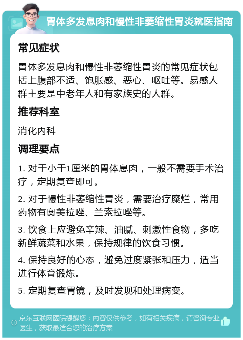 胃体多发息肉和慢性非萎缩性胃炎就医指南 常见症状 胃体多发息肉和慢性非萎缩性胃炎的常见症状包括上腹部不适、饱胀感、恶心、呕吐等。易感人群主要是中老年人和有家族史的人群。 推荐科室 消化内科 调理要点 1. 对于小于1厘米的胃体息肉，一般不需要手术治疗，定期复查即可。 2. 对于慢性非萎缩性胃炎，需要治疗糜烂，常用药物有奥美拉唑、兰索拉唑等。 3. 饮食上应避免辛辣、油腻、刺激性食物，多吃新鲜蔬菜和水果，保持规律的饮食习惯。 4. 保持良好的心态，避免过度紧张和压力，适当进行体育锻炼。 5. 定期复查胃镜，及时发现和处理病变。