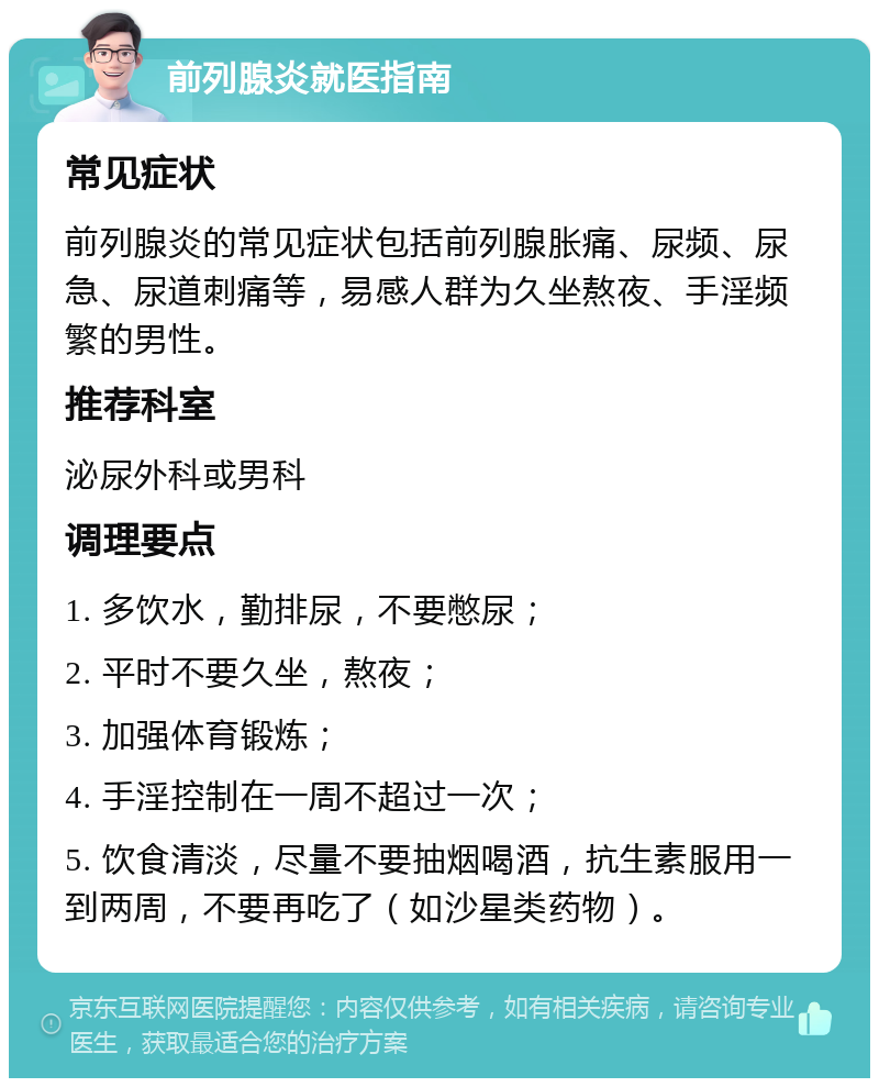 前列腺炎就医指南 常见症状 前列腺炎的常见症状包括前列腺胀痛、尿频、尿急、尿道刺痛等，易感人群为久坐熬夜、手淫频繁的男性。 推荐科室 泌尿外科或男科 调理要点 1. 多饮水，勤排尿，不要憋尿； 2. 平时不要久坐，熬夜； 3. 加强体育锻炼； 4. 手淫控制在一周不超过一次； 5. 饮食清淡，尽量不要抽烟喝酒，抗生素服用一到两周，不要再吃了（如沙星类药物）。