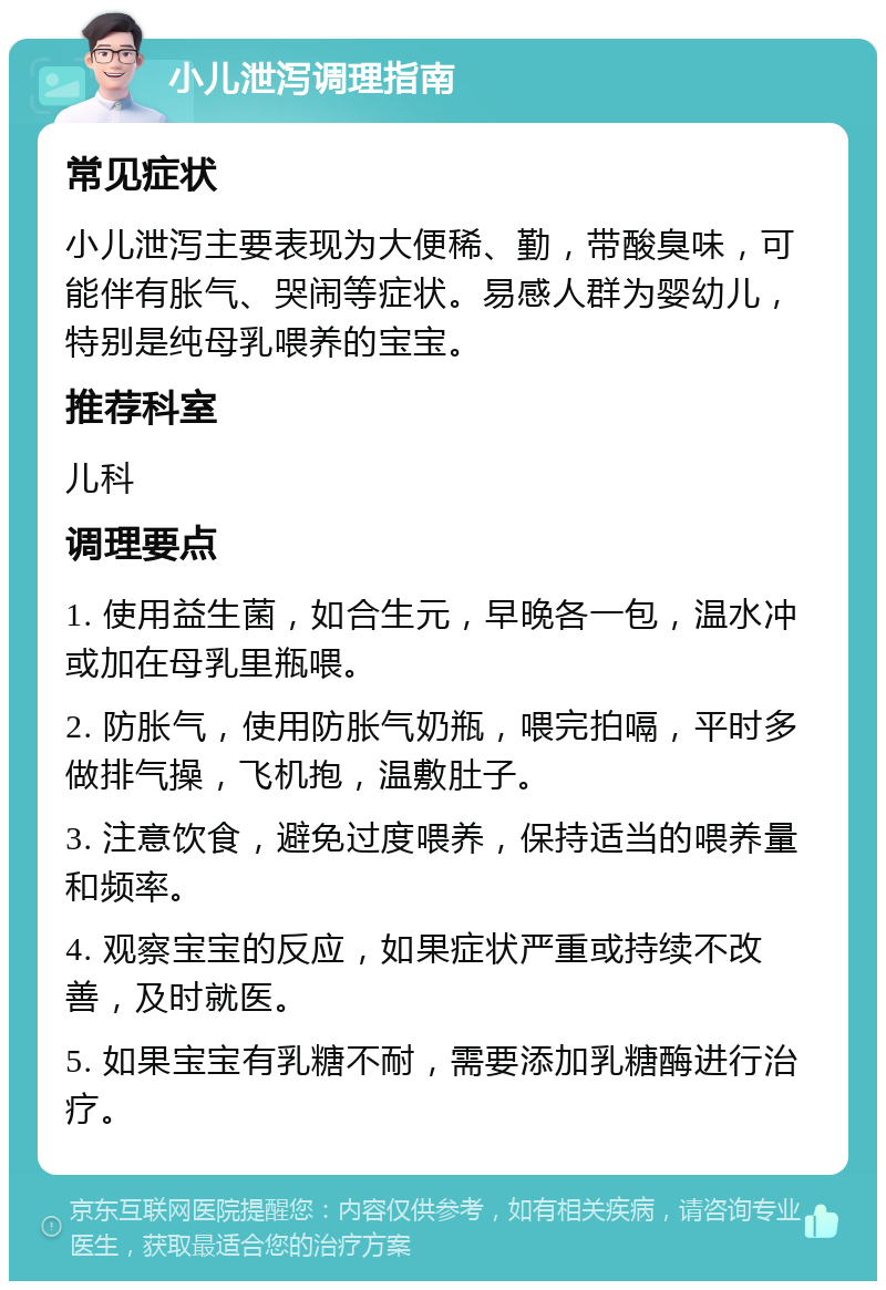 小儿泄泻调理指南 常见症状 小儿泄泻主要表现为大便稀、勤，带酸臭味，可能伴有胀气、哭闹等症状。易感人群为婴幼儿，特别是纯母乳喂养的宝宝。 推荐科室 儿科 调理要点 1. 使用益生菌，如合生元，早晚各一包，温水冲或加在母乳里瓶喂。 2. 防胀气，使用防胀气奶瓶，喂完拍嗝，平时多做排气操，飞机抱，温敷肚子。 3. 注意饮食，避免过度喂养，保持适当的喂养量和频率。 4. 观察宝宝的反应，如果症状严重或持续不改善，及时就医。 5. 如果宝宝有乳糖不耐，需要添加乳糖酶进行治疗。