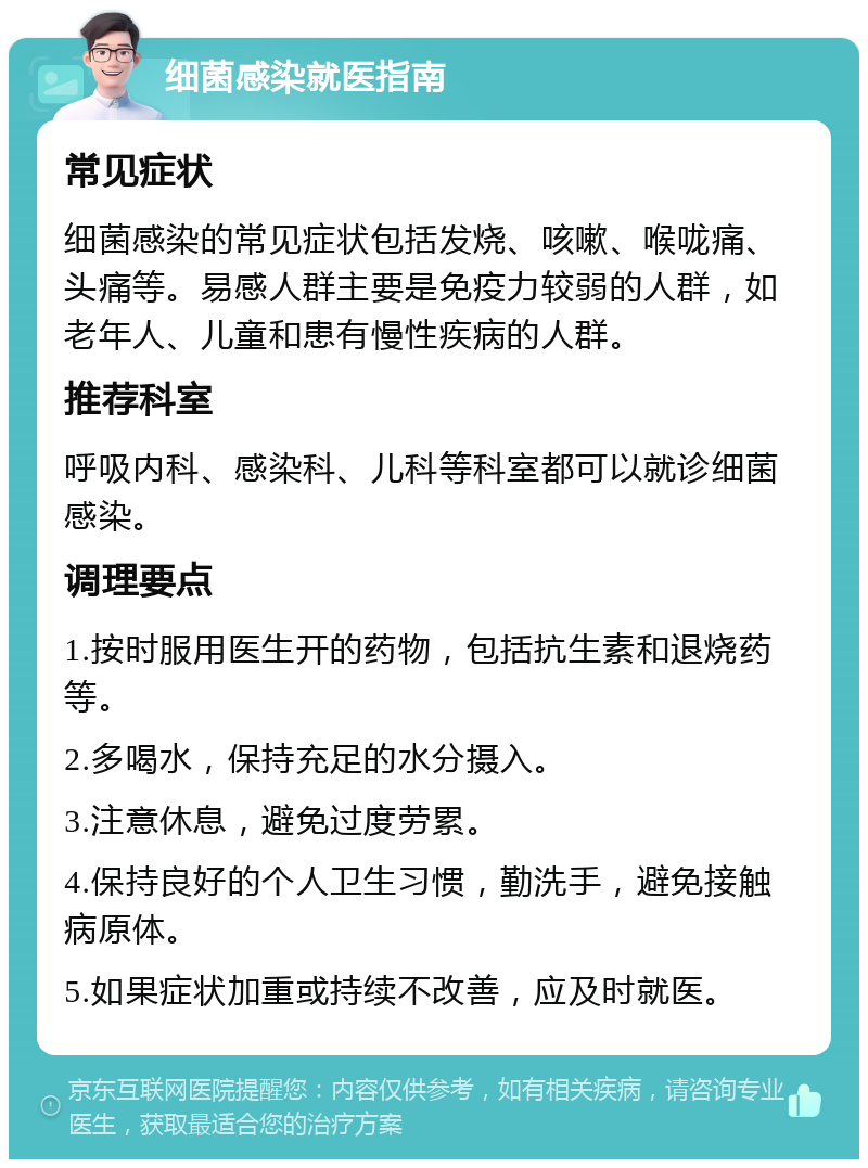 细菌感染就医指南 常见症状 细菌感染的常见症状包括发烧、咳嗽、喉咙痛、头痛等。易感人群主要是免疫力较弱的人群，如老年人、儿童和患有慢性疾病的人群。 推荐科室 呼吸内科、感染科、儿科等科室都可以就诊细菌感染。 调理要点 1.按时服用医生开的药物，包括抗生素和退烧药等。 2.多喝水，保持充足的水分摄入。 3.注意休息，避免过度劳累。 4.保持良好的个人卫生习惯，勤洗手，避免接触病原体。 5.如果症状加重或持续不改善，应及时就医。