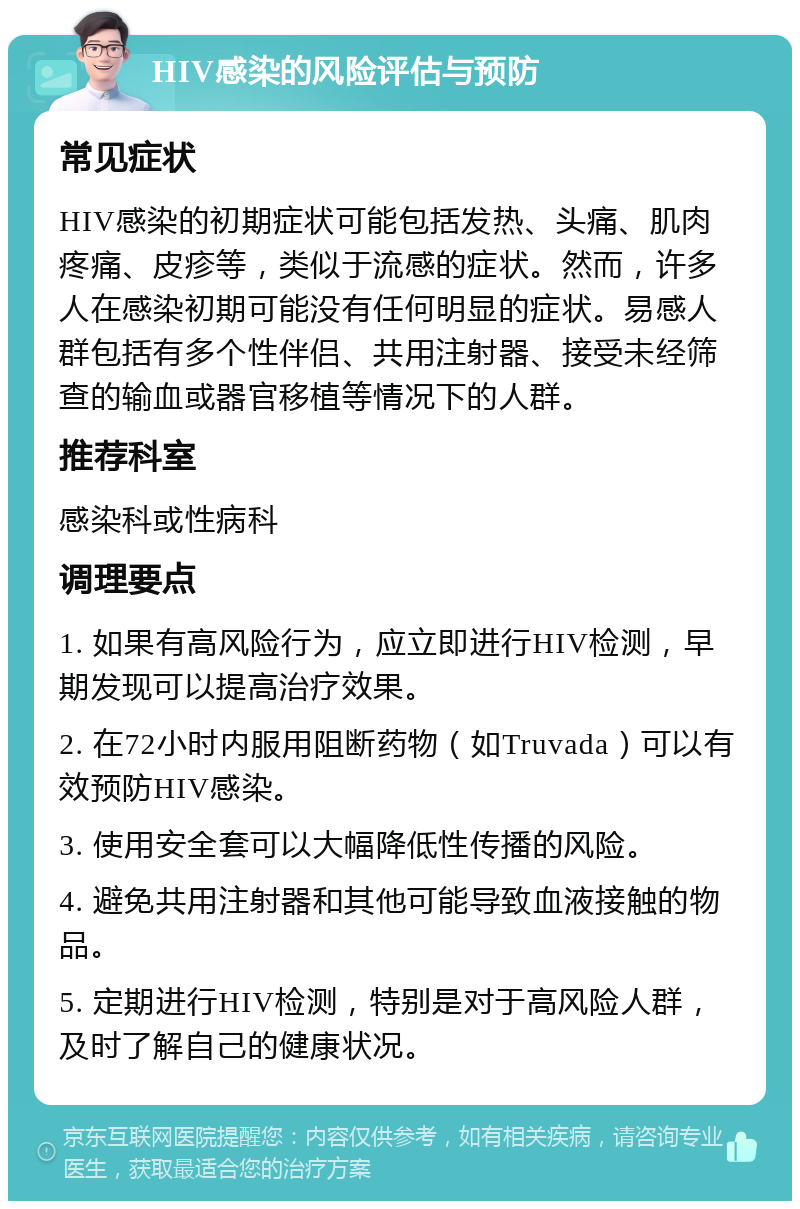 HIV感染的风险评估与预防 常见症状 HIV感染的初期症状可能包括发热、头痛、肌肉疼痛、皮疹等，类似于流感的症状。然而，许多人在感染初期可能没有任何明显的症状。易感人群包括有多个性伴侣、共用注射器、接受未经筛查的输血或器官移植等情况下的人群。 推荐科室 感染科或性病科 调理要点 1. 如果有高风险行为，应立即进行HIV检测，早期发现可以提高治疗效果。 2. 在72小时内服用阻断药物（如Truvada）可以有效预防HIV感染。 3. 使用安全套可以大幅降低性传播的风险。 4. 避免共用注射器和其他可能导致血液接触的物品。 5. 定期进行HIV检测，特别是对于高风险人群，及时了解自己的健康状况。