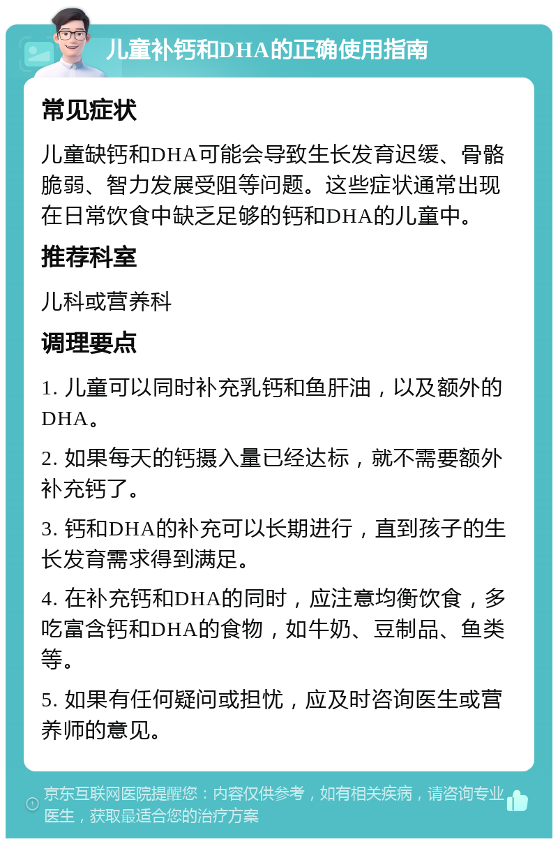 儿童补钙和DHA的正确使用指南 常见症状 儿童缺钙和DHA可能会导致生长发育迟缓、骨骼脆弱、智力发展受阻等问题。这些症状通常出现在日常饮食中缺乏足够的钙和DHA的儿童中。 推荐科室 儿科或营养科 调理要点 1. 儿童可以同时补充乳钙和鱼肝油，以及额外的DHA。 2. 如果每天的钙摄入量已经达标，就不需要额外补充钙了。 3. 钙和DHA的补充可以长期进行，直到孩子的生长发育需求得到满足。 4. 在补充钙和DHA的同时，应注意均衡饮食，多吃富含钙和DHA的食物，如牛奶、豆制品、鱼类等。 5. 如果有任何疑问或担忧，应及时咨询医生或营养师的意见。