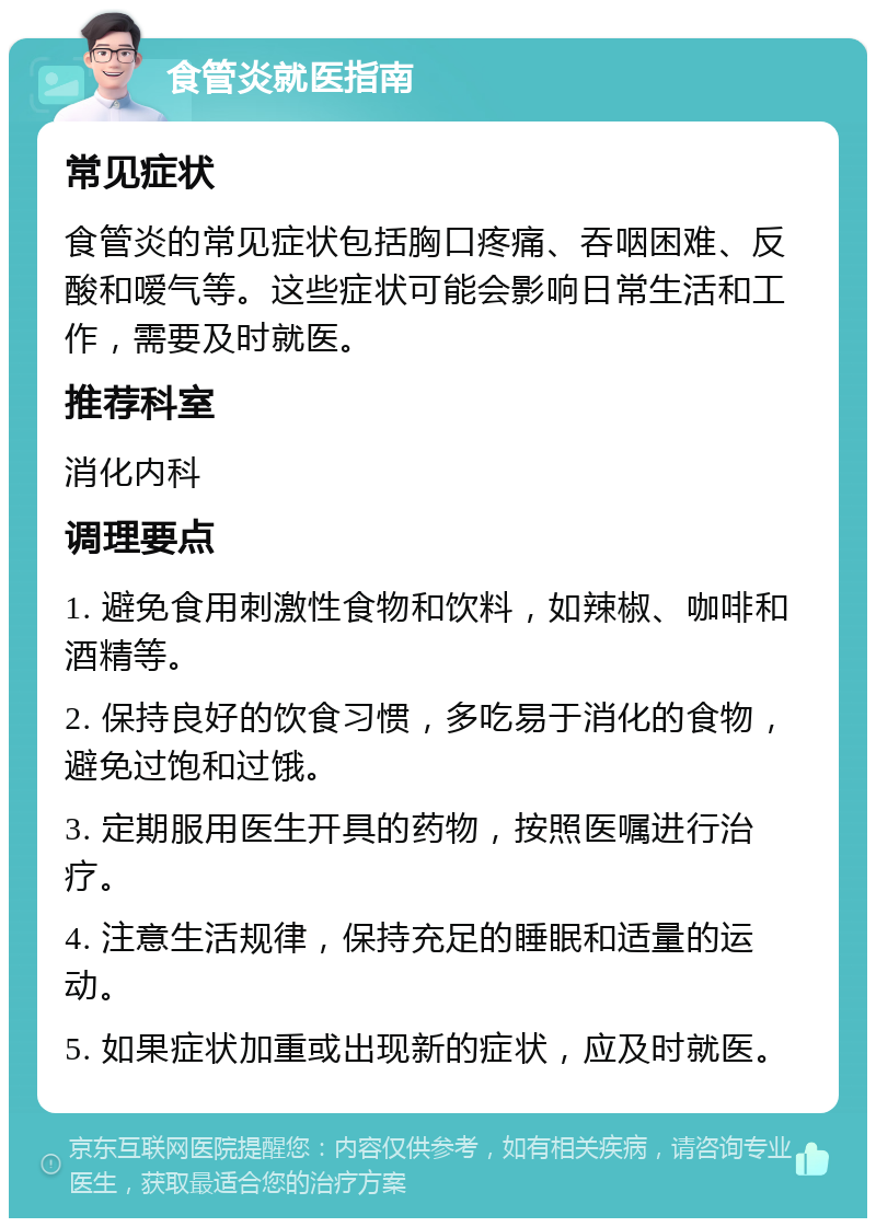 食管炎就医指南 常见症状 食管炎的常见症状包括胸口疼痛、吞咽困难、反酸和嗳气等。这些症状可能会影响日常生活和工作，需要及时就医。 推荐科室 消化内科 调理要点 1. 避免食用刺激性食物和饮料，如辣椒、咖啡和酒精等。 2. 保持良好的饮食习惯，多吃易于消化的食物，避免过饱和过饿。 3. 定期服用医生开具的药物，按照医嘱进行治疗。 4. 注意生活规律，保持充足的睡眠和适量的运动。 5. 如果症状加重或出现新的症状，应及时就医。