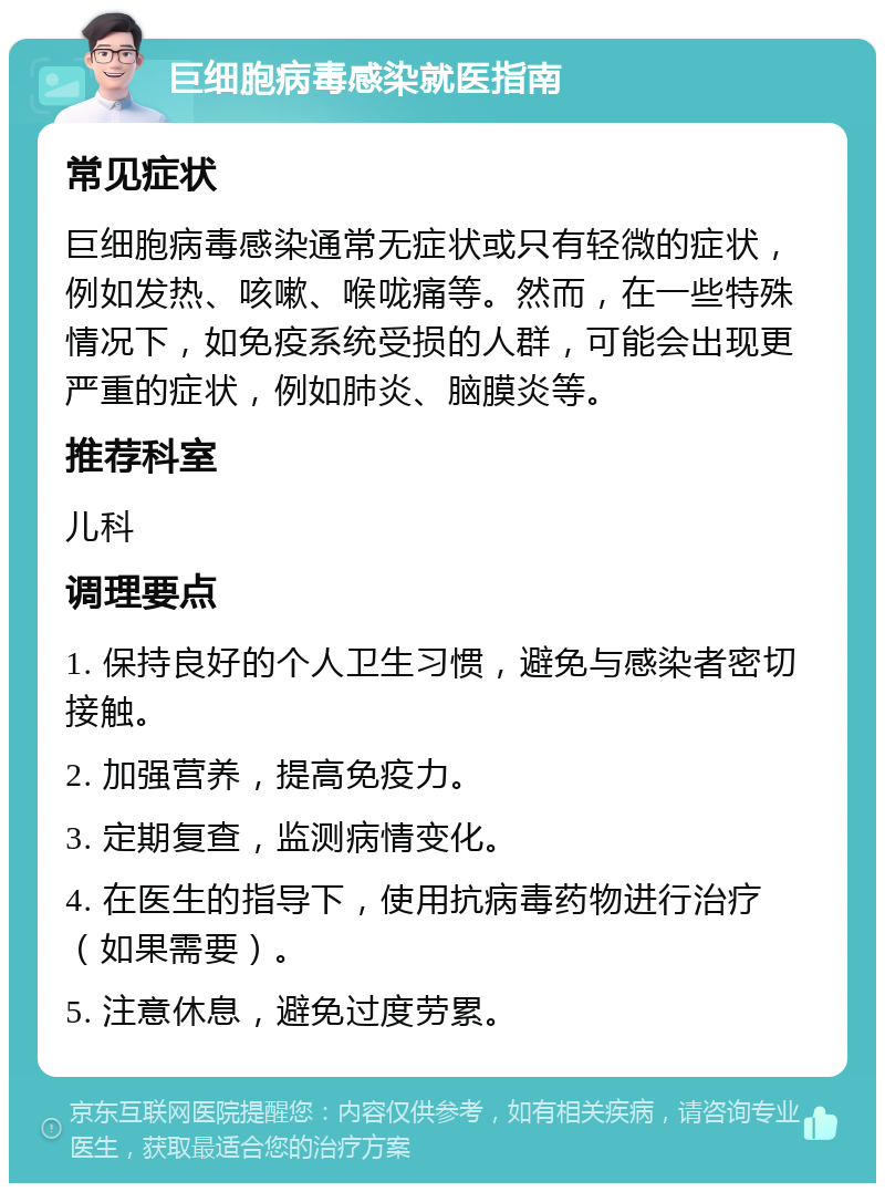 巨细胞病毒感染就医指南 常见症状 巨细胞病毒感染通常无症状或只有轻微的症状，例如发热、咳嗽、喉咙痛等。然而，在一些特殊情况下，如免疫系统受损的人群，可能会出现更严重的症状，例如肺炎、脑膜炎等。 推荐科室 儿科 调理要点 1. 保持良好的个人卫生习惯，避免与感染者密切接触。 2. 加强营养，提高免疫力。 3. 定期复查，监测病情变化。 4. 在医生的指导下，使用抗病毒药物进行治疗（如果需要）。 5. 注意休息，避免过度劳累。