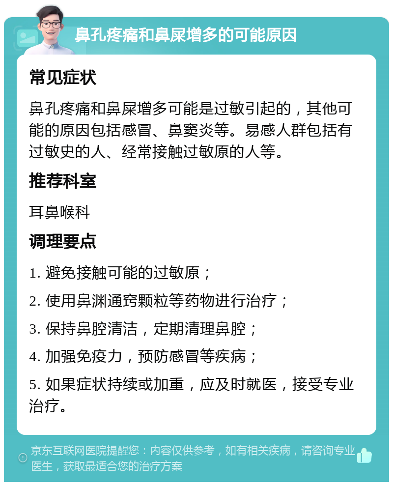 鼻孔疼痛和鼻屎增多的可能原因 常见症状 鼻孔疼痛和鼻屎增多可能是过敏引起的，其他可能的原因包括感冒、鼻窦炎等。易感人群包括有过敏史的人、经常接触过敏原的人等。 推荐科室 耳鼻喉科 调理要点 1. 避免接触可能的过敏原； 2. 使用鼻渊通窍颗粒等药物进行治疗； 3. 保持鼻腔清洁，定期清理鼻腔； 4. 加强免疫力，预防感冒等疾病； 5. 如果症状持续或加重，应及时就医，接受专业治疗。