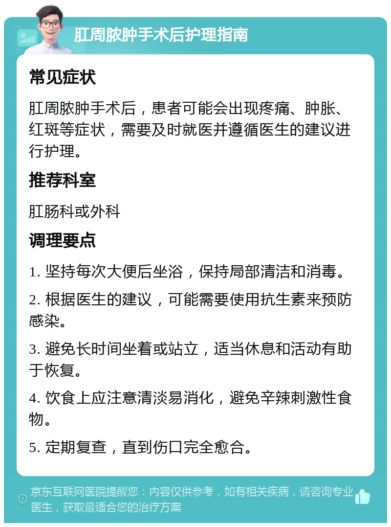 肛周脓肿手术后护理指南 常见症状 肛周脓肿手术后，患者可能会出现疼痛、肿胀、红斑等症状，需要及时就医并遵循医生的建议进行护理。 推荐科室 肛肠科或外科 调理要点 1. 坚持每次大便后坐浴，保持局部清洁和消毒。 2. 根据医生的建议，可能需要使用抗生素来预防感染。 3. 避免长时间坐着或站立，适当休息和活动有助于恢复。 4. 饮食上应注意清淡易消化，避免辛辣刺激性食物。 5. 定期复查，直到伤口完全愈合。