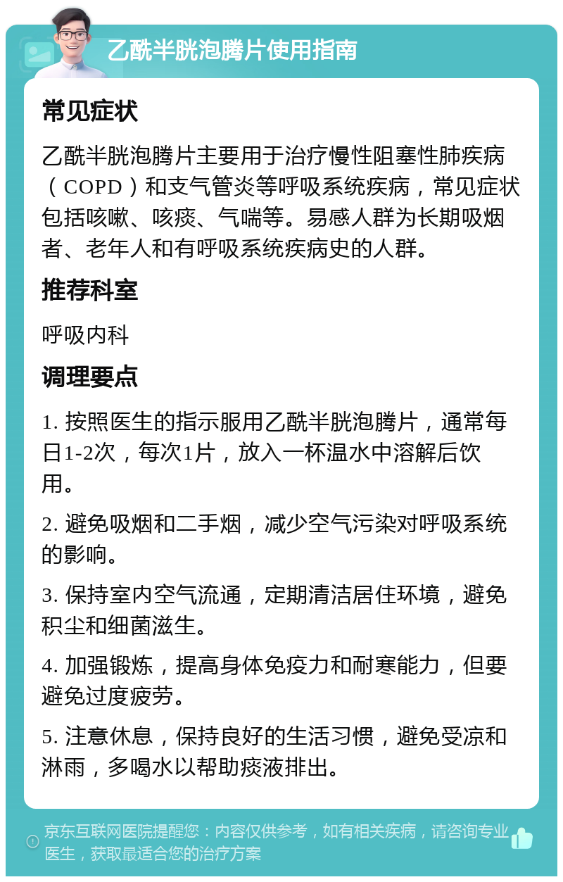 乙酰半胱泡腾片使用指南 常见症状 乙酰半胱泡腾片主要用于治疗慢性阻塞性肺疾病（COPD）和支气管炎等呼吸系统疾病，常见症状包括咳嗽、咳痰、气喘等。易感人群为长期吸烟者、老年人和有呼吸系统疾病史的人群。 推荐科室 呼吸内科 调理要点 1. 按照医生的指示服用乙酰半胱泡腾片，通常每日1-2次，每次1片，放入一杯温水中溶解后饮用。 2. 避免吸烟和二手烟，减少空气污染对呼吸系统的影响。 3. 保持室内空气流通，定期清洁居住环境，避免积尘和细菌滋生。 4. 加强锻炼，提高身体免疫力和耐寒能力，但要避免过度疲劳。 5. 注意休息，保持良好的生活习惯，避免受凉和淋雨，多喝水以帮助痰液排出。