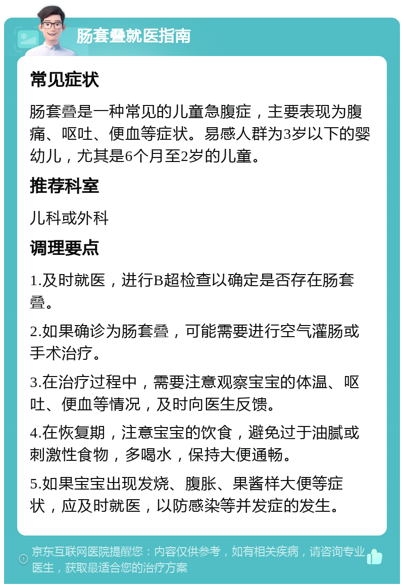 肠套叠就医指南 常见症状 肠套叠是一种常见的儿童急腹症，主要表现为腹痛、呕吐、便血等症状。易感人群为3岁以下的婴幼儿，尤其是6个月至2岁的儿童。 推荐科室 儿科或外科 调理要点 1.及时就医，进行B超检查以确定是否存在肠套叠。 2.如果确诊为肠套叠，可能需要进行空气灌肠或手术治疗。 3.在治疗过程中，需要注意观察宝宝的体温、呕吐、便血等情况，及时向医生反馈。 4.在恢复期，注意宝宝的饮食，避免过于油腻或刺激性食物，多喝水，保持大便通畅。 5.如果宝宝出现发烧、腹胀、果酱样大便等症状，应及时就医，以防感染等并发症的发生。