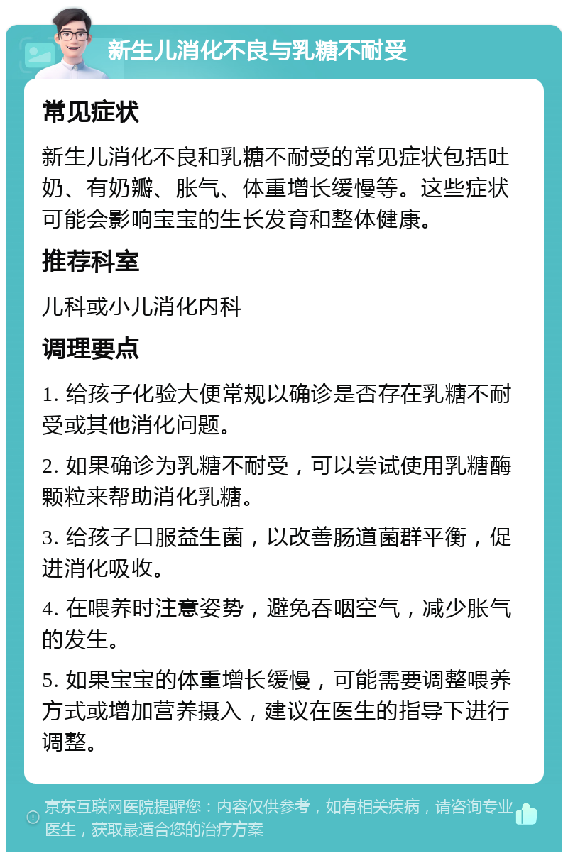 新生儿消化不良与乳糖不耐受 常见症状 新生儿消化不良和乳糖不耐受的常见症状包括吐奶、有奶瓣、胀气、体重增长缓慢等。这些症状可能会影响宝宝的生长发育和整体健康。 推荐科室 儿科或小儿消化内科 调理要点 1. 给孩子化验大便常规以确诊是否存在乳糖不耐受或其他消化问题。 2. 如果确诊为乳糖不耐受，可以尝试使用乳糖酶颗粒来帮助消化乳糖。 3. 给孩子口服益生菌，以改善肠道菌群平衡，促进消化吸收。 4. 在喂养时注意姿势，避免吞咽空气，减少胀气的发生。 5. 如果宝宝的体重增长缓慢，可能需要调整喂养方式或增加营养摄入，建议在医生的指导下进行调整。