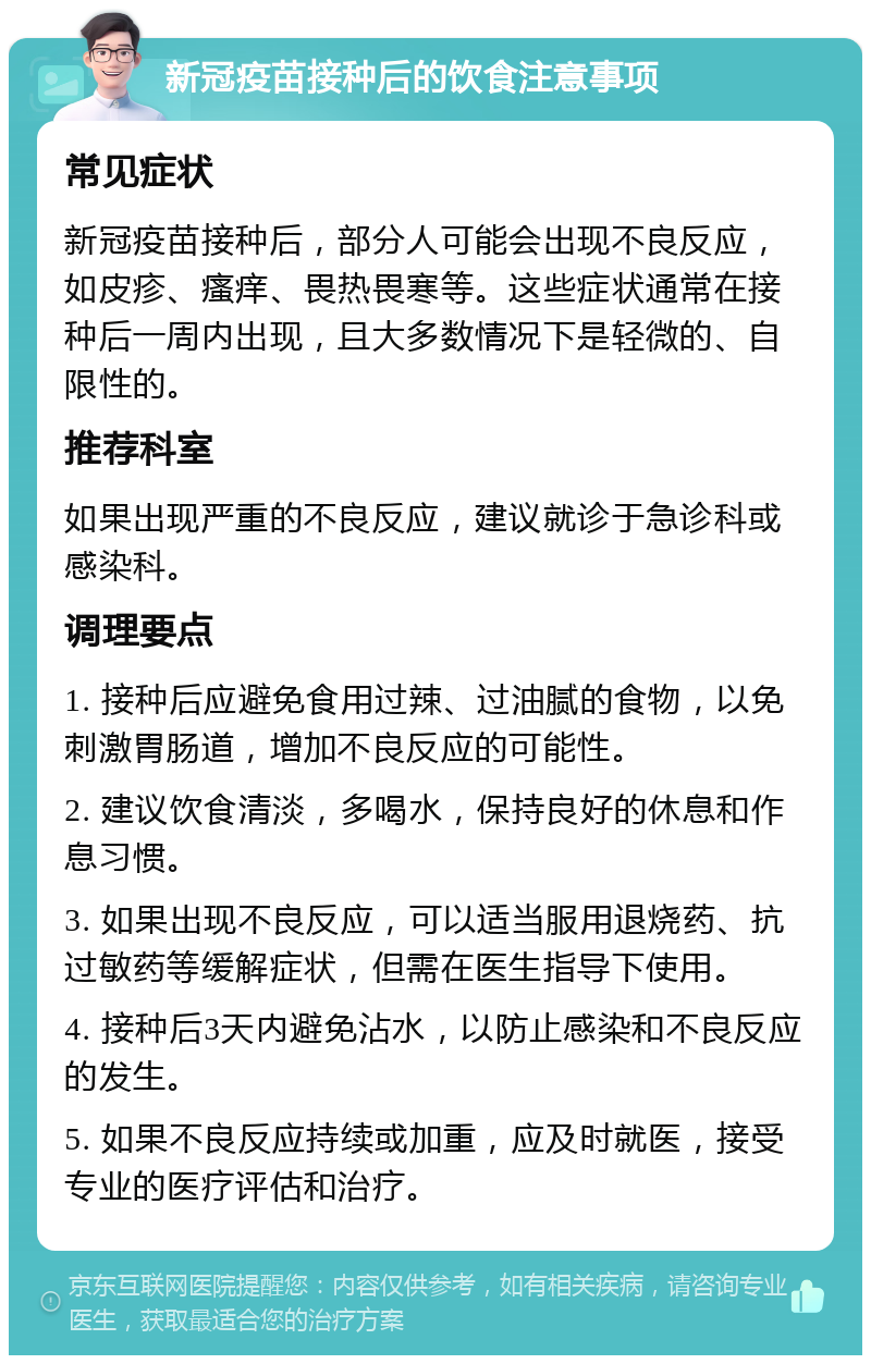 新冠疫苗接种后的饮食注意事项 常见症状 新冠疫苗接种后，部分人可能会出现不良反应，如皮疹、瘙痒、畏热畏寒等。这些症状通常在接种后一周内出现，且大多数情况下是轻微的、自限性的。 推荐科室 如果出现严重的不良反应，建议就诊于急诊科或感染科。 调理要点 1. 接种后应避免食用过辣、过油腻的食物，以免刺激胃肠道，增加不良反应的可能性。 2. 建议饮食清淡，多喝水，保持良好的休息和作息习惯。 3. 如果出现不良反应，可以适当服用退烧药、抗过敏药等缓解症状，但需在医生指导下使用。 4. 接种后3天内避免沾水，以防止感染和不良反应的发生。 5. 如果不良反应持续或加重，应及时就医，接受专业的医疗评估和治疗。