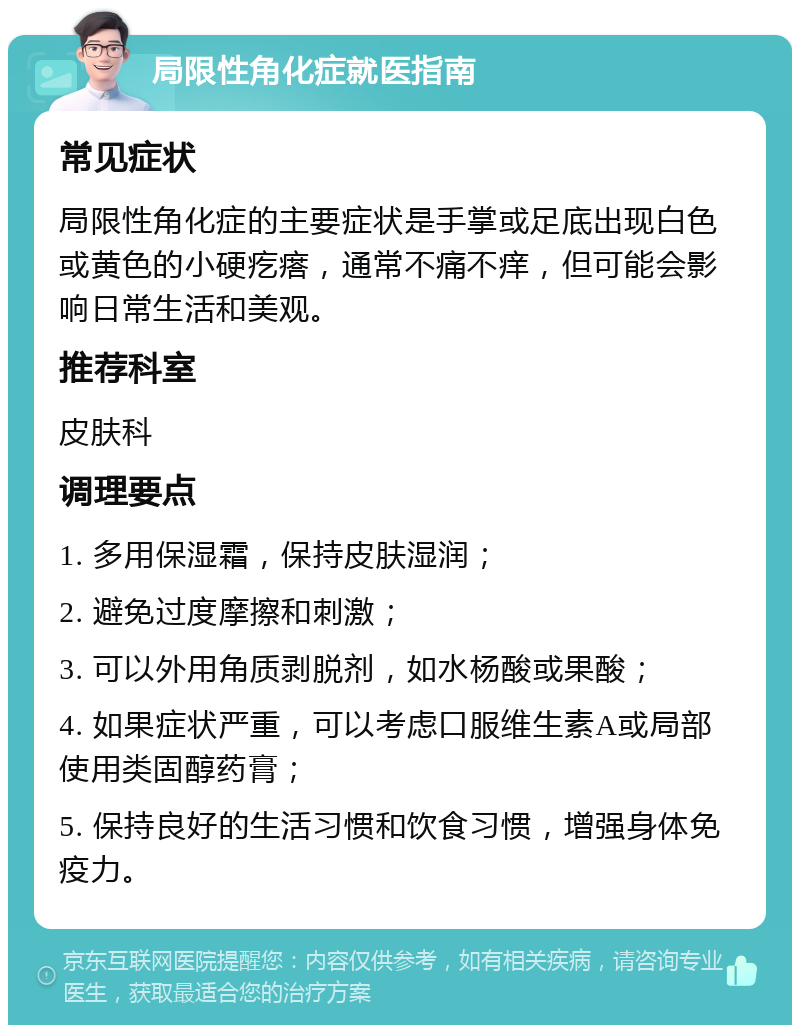 局限性角化症就医指南 常见症状 局限性角化症的主要症状是手掌或足底出现白色或黄色的小硬疙瘩，通常不痛不痒，但可能会影响日常生活和美观。 推荐科室 皮肤科 调理要点 1. 多用保湿霜，保持皮肤湿润； 2. 避免过度摩擦和刺激； 3. 可以外用角质剥脱剂，如水杨酸或果酸； 4. 如果症状严重，可以考虑口服维生素A或局部使用类固醇药膏； 5. 保持良好的生活习惯和饮食习惯，增强身体免疫力。