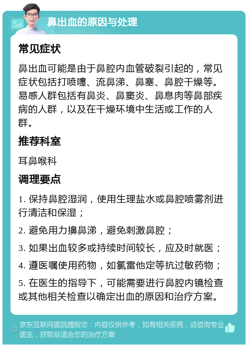 鼻出血的原因与处理 常见症状 鼻出血可能是由于鼻腔内血管破裂引起的，常见症状包括打喷嚏、流鼻涕、鼻塞、鼻腔干燥等。易感人群包括有鼻炎、鼻窦炎、鼻息肉等鼻部疾病的人群，以及在干燥环境中生活或工作的人群。 推荐科室 耳鼻喉科 调理要点 1. 保持鼻腔湿润，使用生理盐水或鼻腔喷雾剂进行清洁和保湿； 2. 避免用力擤鼻涕，避免刺激鼻腔； 3. 如果出血较多或持续时间较长，应及时就医； 4. 遵医嘱使用药物，如氯雷他定等抗过敏药物； 5. 在医生的指导下，可能需要进行鼻腔内镜检查或其他相关检查以确定出血的原因和治疗方案。