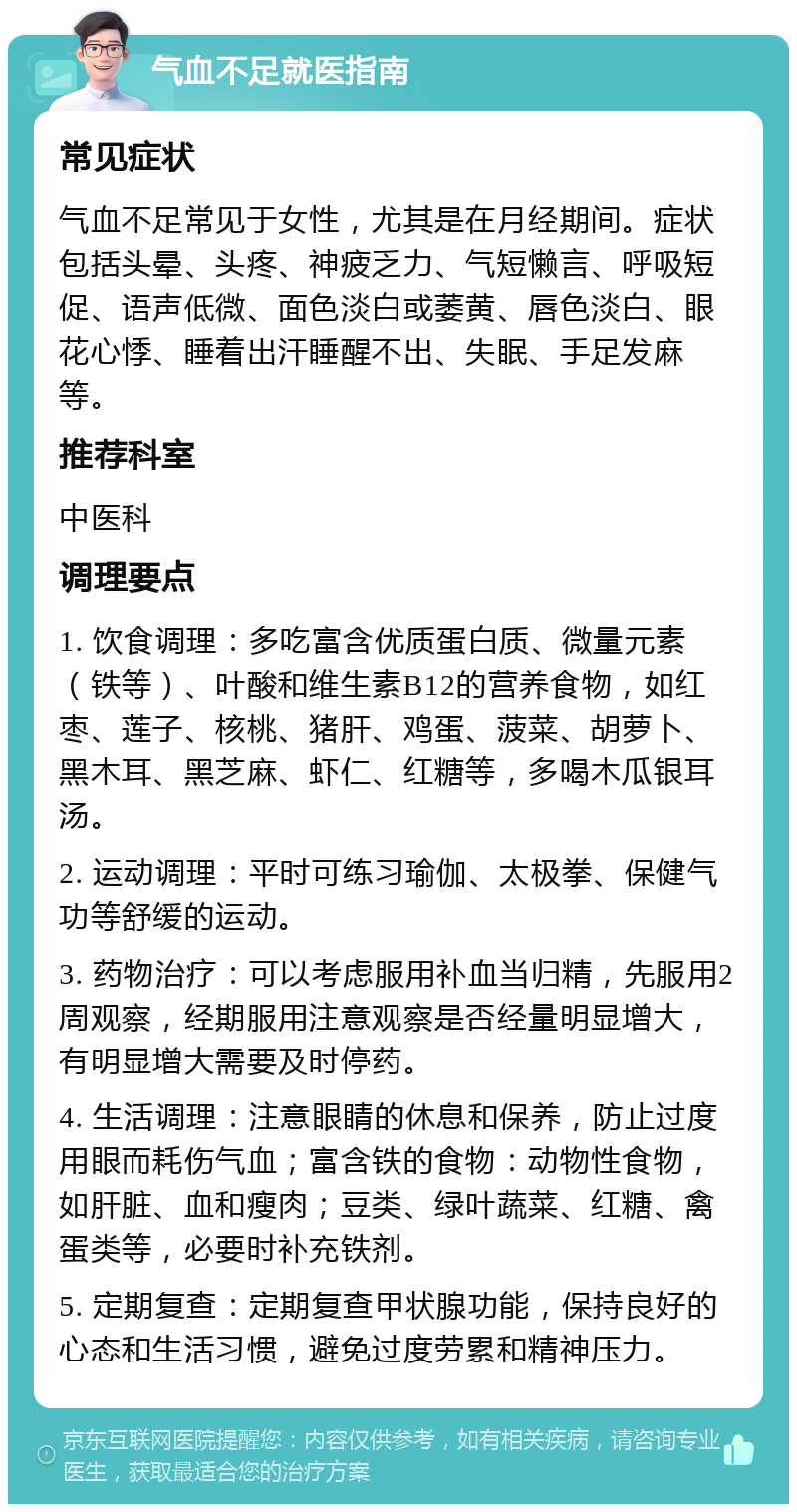 气血不足就医指南 常见症状 气血不足常见于女性，尤其是在月经期间。症状包括头晕、头疼、神疲乏力、气短懒言、呼吸短促、语声低微、面色淡白或萎黄、唇色淡白、眼花心悸、睡着出汗睡醒不出、失眠、手足发麻等。 推荐科室 中医科 调理要点 1. 饮食调理：多吃富含优质蛋白质、微量元素（铁等）、叶酸和维生素B12的营养食物，如红枣、莲子、核桃、猪肝、鸡蛋、菠菜、胡萝卜、黑木耳、黑芝麻、虾仁、红糖等，多喝木瓜银耳汤。 2. 运动调理：平时可练习瑜伽、太极拳、保健气功等舒缓的运动。 3. 药物治疗：可以考虑服用补血当归精，先服用2周观察，经期服用注意观察是否经量明显增大，有明显增大需要及时停药。 4. 生活调理：注意眼睛的休息和保养，防止过度用眼而耗伤气血；富含铁的食物：动物性食物，如肝脏、血和瘦肉；豆类、绿叶蔬菜、红糖、禽蛋类等，必要时补充铁剂。 5. 定期复查：定期复查甲状腺功能，保持良好的心态和生活习惯，避免过度劳累和精神压力。