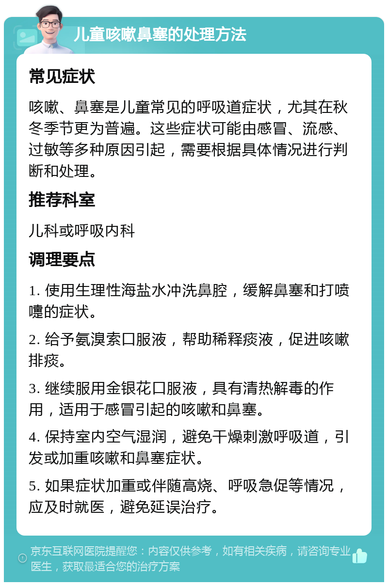 儿童咳嗽鼻塞的处理方法 常见症状 咳嗽、鼻塞是儿童常见的呼吸道症状，尤其在秋冬季节更为普遍。这些症状可能由感冒、流感、过敏等多种原因引起，需要根据具体情况进行判断和处理。 推荐科室 儿科或呼吸内科 调理要点 1. 使用生理性海盐水冲洗鼻腔，缓解鼻塞和打喷嚏的症状。 2. 给予氨溴索口服液，帮助稀释痰液，促进咳嗽排痰。 3. 继续服用金银花口服液，具有清热解毒的作用，适用于感冒引起的咳嗽和鼻塞。 4. 保持室内空气湿润，避免干燥刺激呼吸道，引发或加重咳嗽和鼻塞症状。 5. 如果症状加重或伴随高烧、呼吸急促等情况，应及时就医，避免延误治疗。