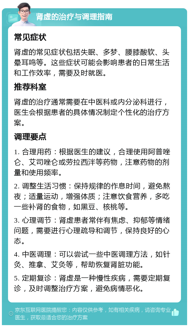 肾虚的治疗与调理指南 常见症状 肾虚的常见症状包括失眠、多梦、腰膝酸软、头晕耳鸣等。这些症状可能会影响患者的日常生活和工作效率，需要及时就医。 推荐科室 肾虚的治疗通常需要在中医科或内分泌科进行，医生会根据患者的具体情况制定个性化的治疗方案。 调理要点 1. 合理用药：根据医生的建议，合理使用阿普唑仑、艾司唑仑或劳拉西泮等药物，注意药物的剂量和使用频率。 2. 调整生活习惯：保持规律的作息时间，避免熬夜；适量运动，增强体质；注意饮食营养，多吃一些补肾的食物，如黑豆、核桃等。 3. 心理调节：肾虚患者常伴有焦虑、抑郁等情绪问题，需要进行心理疏导和调节，保持良好的心态。 4. 中医调理：可以尝试一些中医调理方法，如针灸、推拿、艾灸等，帮助恢复肾脏功能。 5. 定期复诊：肾虚是一种慢性疾病，需要定期复诊，及时调整治疗方案，避免病情恶化。