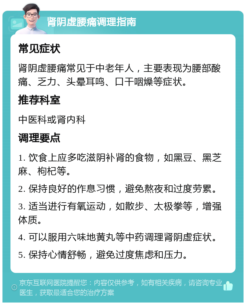 肾阴虚腰痛调理指南 常见症状 肾阴虚腰痛常见于中老年人，主要表现为腰部酸痛、乏力、头晕耳鸣、口干咽燥等症状。 推荐科室 中医科或肾内科 调理要点 1. 饮食上应多吃滋阴补肾的食物，如黑豆、黑芝麻、枸杞等。 2. 保持良好的作息习惯，避免熬夜和过度劳累。 3. 适当进行有氧运动，如散步、太极拳等，增强体质。 4. 可以服用六味地黄丸等中药调理肾阴虚症状。 5. 保持心情舒畅，避免过度焦虑和压力。