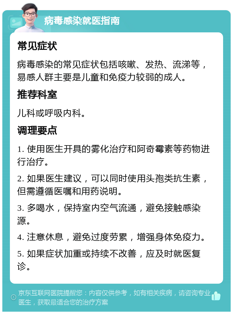 病毒感染就医指南 常见症状 病毒感染的常见症状包括咳嗽、发热、流涕等，易感人群主要是儿童和免疫力较弱的成人。 推荐科室 儿科或呼吸内科。 调理要点 1. 使用医生开具的雾化治疗和阿奇霉素等药物进行治疗。 2. 如果医生建议，可以同时使用头孢类抗生素，但需遵循医嘱和用药说明。 3. 多喝水，保持室内空气流通，避免接触感染源。 4. 注意休息，避免过度劳累，增强身体免疫力。 5. 如果症状加重或持续不改善，应及时就医复诊。