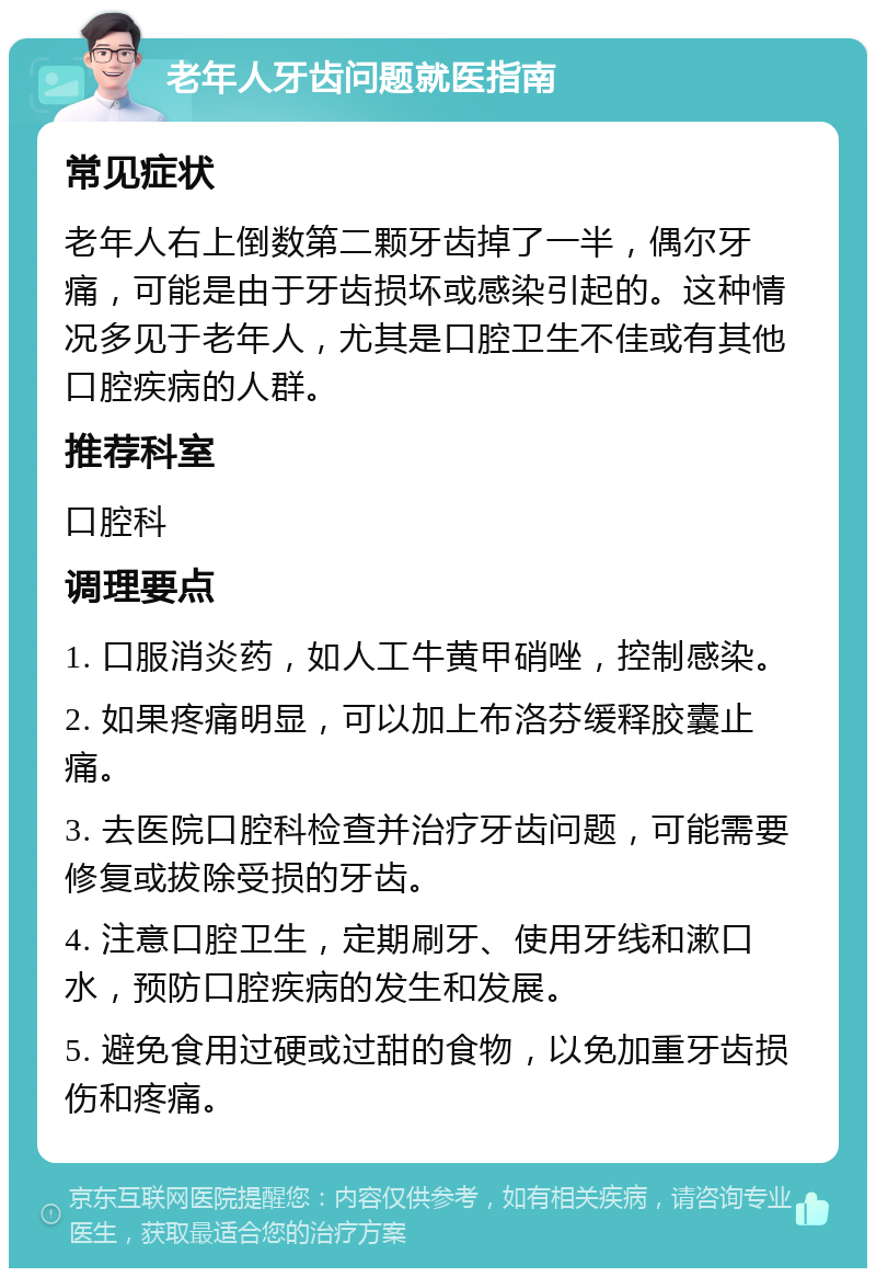 老年人牙齿问题就医指南 常见症状 老年人右上倒数第二颗牙齿掉了一半，偶尔牙痛，可能是由于牙齿损坏或感染引起的。这种情况多见于老年人，尤其是口腔卫生不佳或有其他口腔疾病的人群。 推荐科室 口腔科 调理要点 1. 口服消炎药，如人工牛黄甲硝唑，控制感染。 2. 如果疼痛明显，可以加上布洛芬缓释胶囊止痛。 3. 去医院口腔科检查并治疗牙齿问题，可能需要修复或拔除受损的牙齿。 4. 注意口腔卫生，定期刷牙、使用牙线和漱口水，预防口腔疾病的发生和发展。 5. 避免食用过硬或过甜的食物，以免加重牙齿损伤和疼痛。