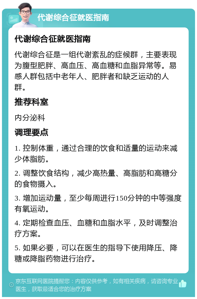 代谢综合征就医指南 代谢综合征就医指南 代谢综合征是一组代谢紊乱的症候群，主要表现为腹型肥胖、高血压、高血糖和血脂异常等。易感人群包括中老年人、肥胖者和缺乏运动的人群。 推荐科室 内分泌科 调理要点 1. 控制体重，通过合理的饮食和适量的运动来减少体脂肪。 2. 调整饮食结构，减少高热量、高脂肪和高糖分的食物摄入。 3. 增加运动量，至少每周进行150分钟的中等强度有氧运动。 4. 定期检查血压、血糖和血脂水平，及时调整治疗方案。 5. 如果必要，可以在医生的指导下使用降压、降糖或降脂药物进行治疗。