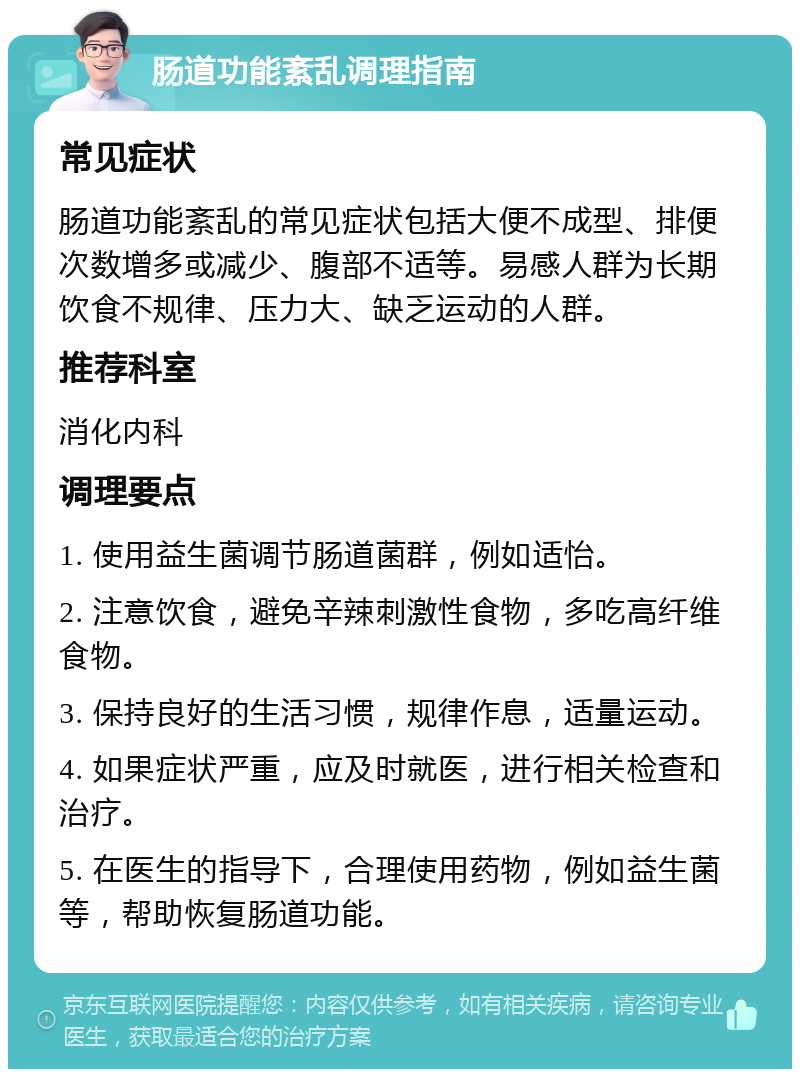 肠道功能紊乱调理指南 常见症状 肠道功能紊乱的常见症状包括大便不成型、排便次数增多或减少、腹部不适等。易感人群为长期饮食不规律、压力大、缺乏运动的人群。 推荐科室 消化内科 调理要点 1. 使用益生菌调节肠道菌群，例如适怡。 2. 注意饮食，避免辛辣刺激性食物，多吃高纤维食物。 3. 保持良好的生活习惯，规律作息，适量运动。 4. 如果症状严重，应及时就医，进行相关检查和治疗。 5. 在医生的指导下，合理使用药物，例如益生菌等，帮助恢复肠道功能。