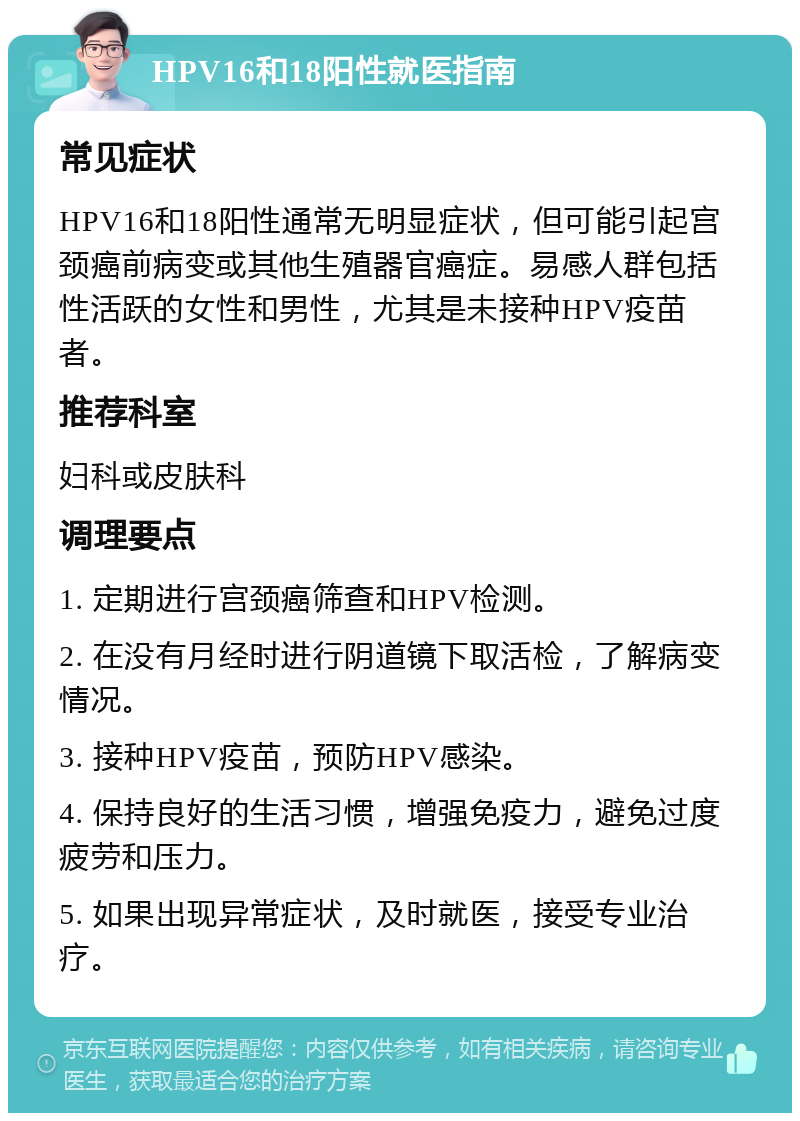 HPV16和18阳性就医指南 常见症状 HPV16和18阳性通常无明显症状，但可能引起宫颈癌前病变或其他生殖器官癌症。易感人群包括性活跃的女性和男性，尤其是未接种HPV疫苗者。 推荐科室 妇科或皮肤科 调理要点 1. 定期进行宫颈癌筛查和HPV检测。 2. 在没有月经时进行阴道镜下取活检，了解病变情况。 3. 接种HPV疫苗，预防HPV感染。 4. 保持良好的生活习惯，增强免疫力，避免过度疲劳和压力。 5. 如果出现异常症状，及时就医，接受专业治疗。