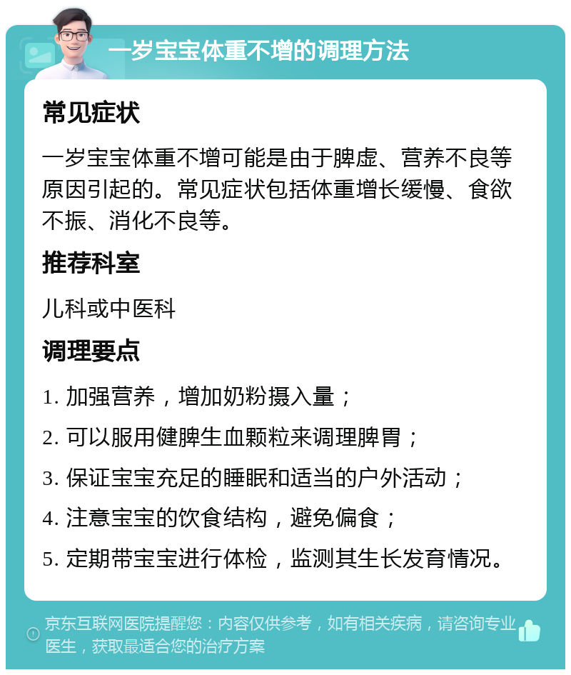 一岁宝宝体重不增的调理方法 常见症状 一岁宝宝体重不增可能是由于脾虚、营养不良等原因引起的。常见症状包括体重增长缓慢、食欲不振、消化不良等。 推荐科室 儿科或中医科 调理要点 1. 加强营养，增加奶粉摄入量； 2. 可以服用健脾生血颗粒来调理脾胃； 3. 保证宝宝充足的睡眠和适当的户外活动； 4. 注意宝宝的饮食结构，避免偏食； 5. 定期带宝宝进行体检，监测其生长发育情况。