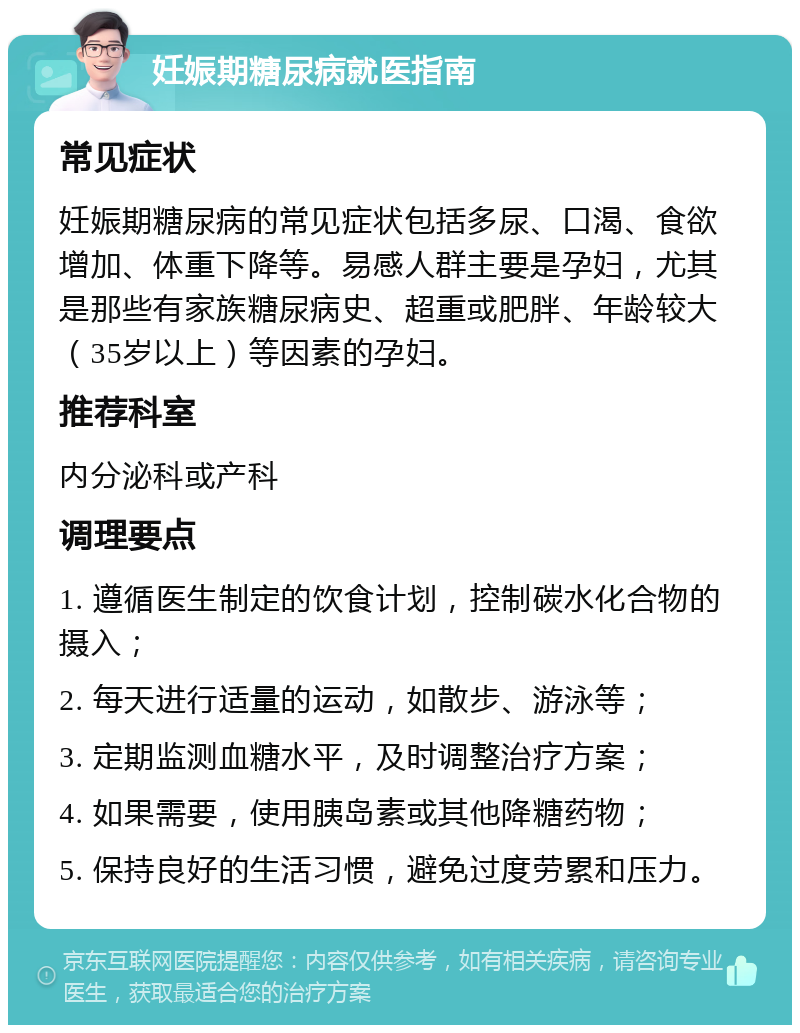 妊娠期糖尿病就医指南 常见症状 妊娠期糖尿病的常见症状包括多尿、口渴、食欲增加、体重下降等。易感人群主要是孕妇，尤其是那些有家族糖尿病史、超重或肥胖、年龄较大（35岁以上）等因素的孕妇。 推荐科室 内分泌科或产科 调理要点 1. 遵循医生制定的饮食计划，控制碳水化合物的摄入； 2. 每天进行适量的运动，如散步、游泳等； 3. 定期监测血糖水平，及时调整治疗方案； 4. 如果需要，使用胰岛素或其他降糖药物； 5. 保持良好的生活习惯，避免过度劳累和压力。