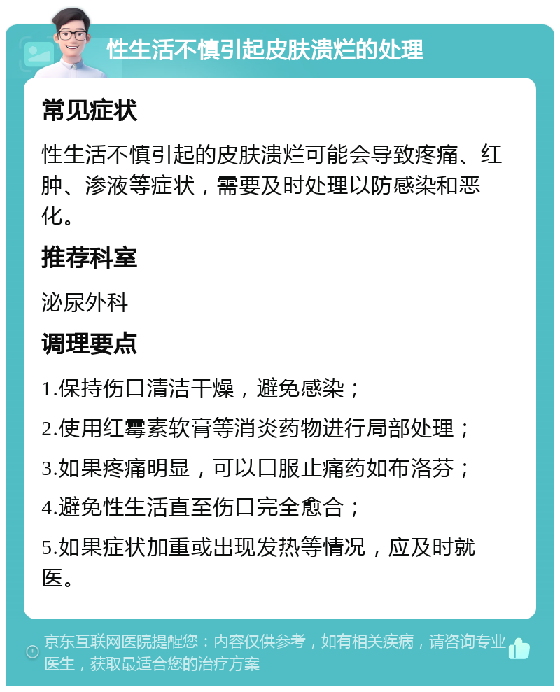 性生活不慎引起皮肤溃烂的处理 常见症状 性生活不慎引起的皮肤溃烂可能会导致疼痛、红肿、渗液等症状，需要及时处理以防感染和恶化。 推荐科室 泌尿外科 调理要点 1.保持伤口清洁干燥，避免感染； 2.使用红霉素软膏等消炎药物进行局部处理； 3.如果疼痛明显，可以口服止痛药如布洛芬； 4.避免性生活直至伤口完全愈合； 5.如果症状加重或出现发热等情况，应及时就医。