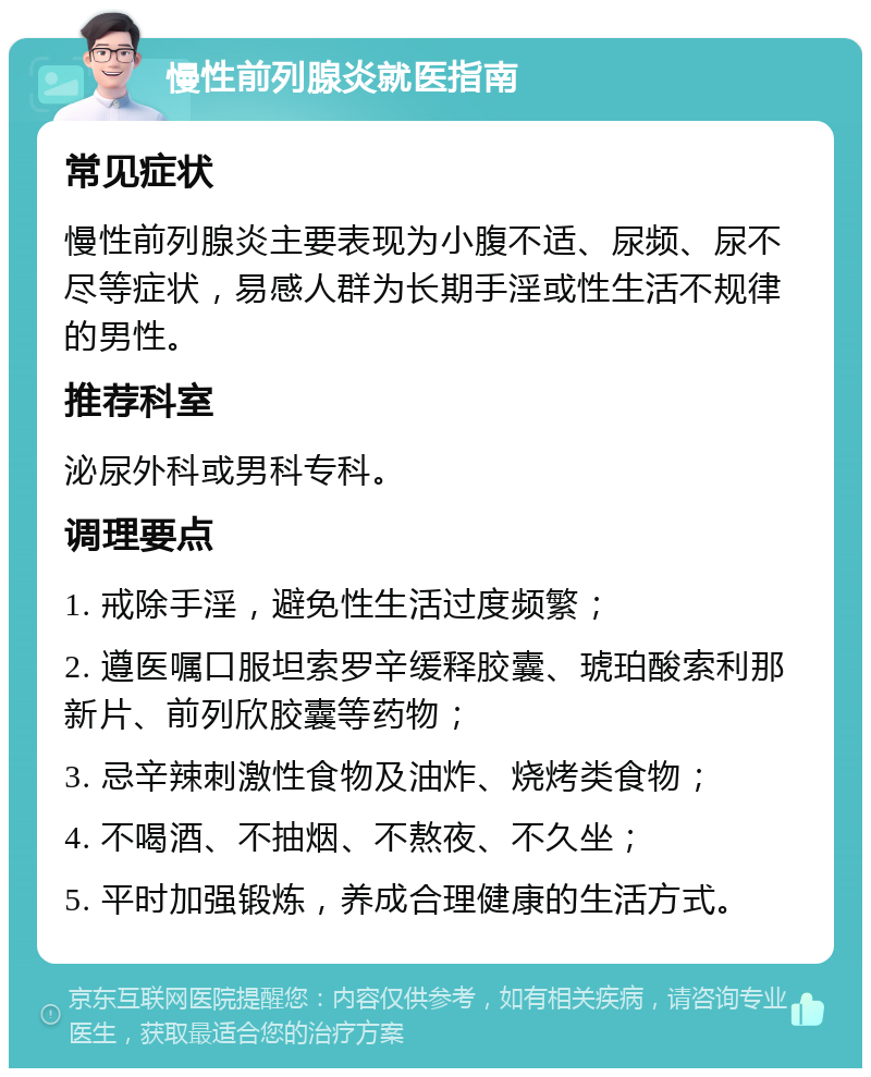 慢性前列腺炎就医指南 常见症状 慢性前列腺炎主要表现为小腹不适、尿频、尿不尽等症状，易感人群为长期手淫或性生活不规律的男性。 推荐科室 泌尿外科或男科专科。 调理要点 1. 戒除手淫，避免性生活过度频繁； 2. 遵医嘱口服坦索罗辛缓释胶囊、琥珀酸索利那新片、前列欣胶囊等药物； 3. 忌辛辣刺激性食物及油炸、烧烤类食物； 4. 不喝酒、不抽烟、不熬夜、不久坐； 5. 平时加强锻炼，养成合理健康的生活方式。